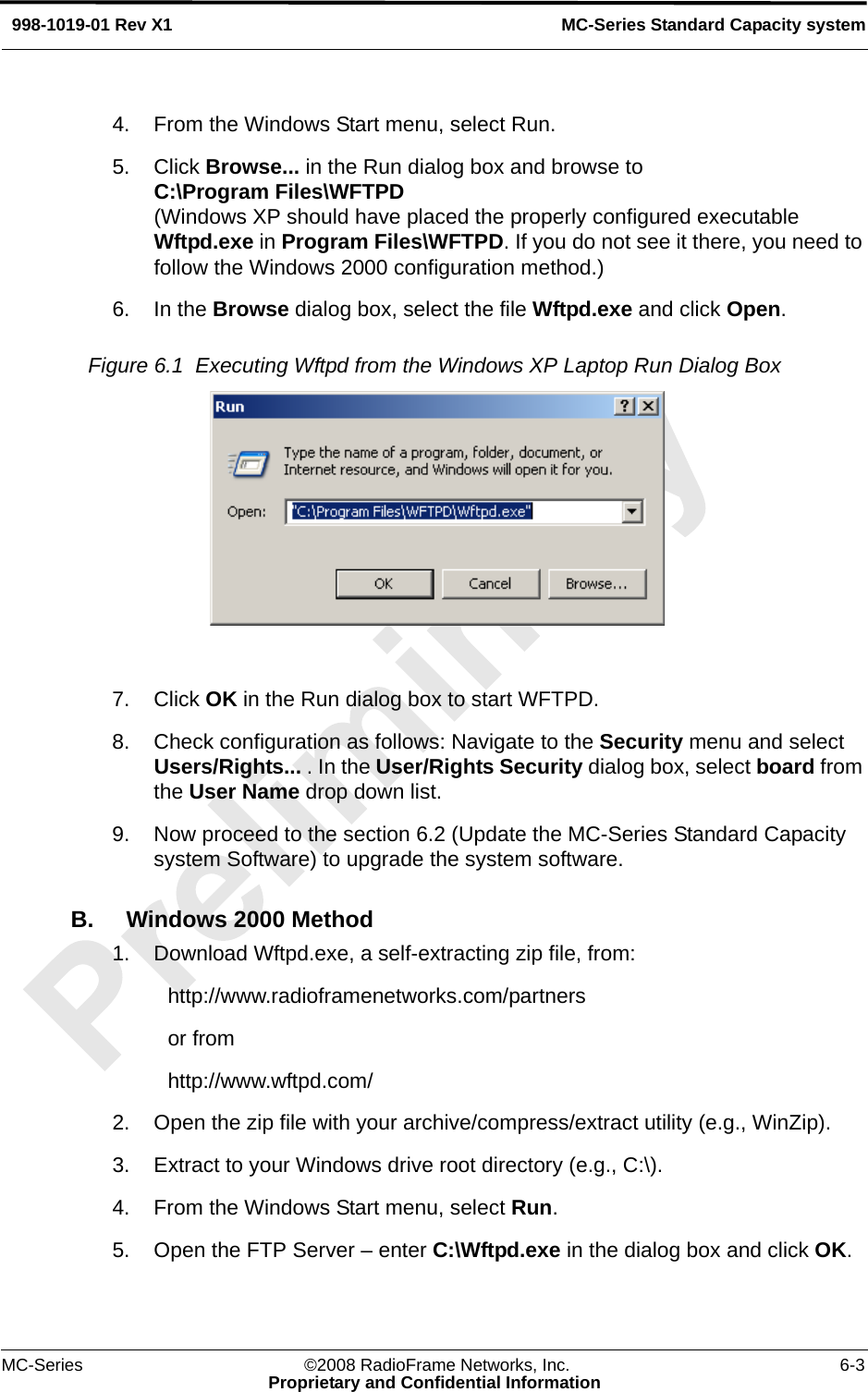 MC-Series ©2008 RadioFrame Networks, Inc. 6-3Proprietary and Confidential InformationMC-Series Standard Capacity system998-1019-01 Rev X14. From the Windows Start menu, select Run.5. Click Browse... in the Run dialog box and browse to C:\Program Files\WFTPD(Windows XP should have placed the properly configured executable Wftpd.exe in Program Files\WFTPD. If you do not see it there, you need to follow the Windows 2000 configuration method.)6. In the Browse dialog box, select the file Wftpd.exe and click Open.Figure 6.1  Executing Wftpd from the Windows XP Laptop Run Dialog Box 7. Click OK in the Run dialog box to start WFTPD.8. Check configuration as follows: Navigate to the Security menu and select Users/Rights... . In the User/Rights Security dialog box, select board from the User Name drop down list.9. Now proceed to the section 6.2 (Update the MC-Series Standard Capacity system Software) to upgrade the system software.B. Windows 2000 Method1. Download Wftpd.exe, a self-extracting zip file, from:http://www.radioframenetworks.com/partnersor fromhttp://www.wftpd.com/2. Open the zip file with your archive/compress/extract utility (e.g., WinZip).3. Extract to your Windows drive root directory (e.g., C:\).4. From the Windows Start menu, select Run.5. Open the FTP Server – enter C:\Wftpd.exe in the dialog box and click OK.