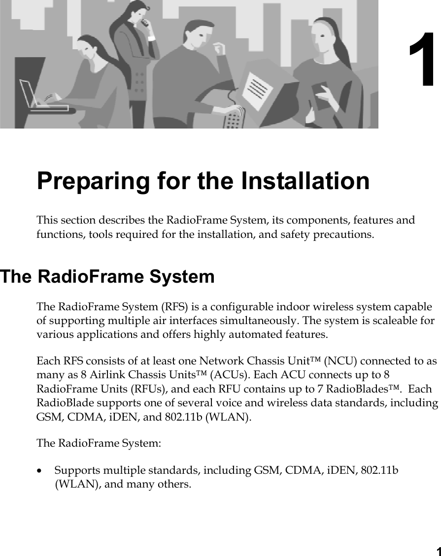  1 1 Preparing for the Installation This section describes the RadioFrame System, its components, features and functions, tools required for the installation, and safety precautions.  The RadioFrame System The RadioFrame System (RFS) is a configurable indoor wireless system capable of supporting multiple air interfaces simultaneously. The system is scaleable for various applications and offers highly automated features. Each RFS consists of at least one Network Chassis Unit™ (NCU) connected to as many as 8 Airlink Chassis Units™ (ACUs). Each ACU connects up to 8 RadioFrame Units (RFUs), and each RFU contains up to 7 RadioBlades™.  Each RadioBlade supports one of several voice and wireless data standards, including GSM, CDMA, iDEN, and 802.11b (WLAN). The RadioFrame System: •  Supports multiple standards, including GSM, CDMA, iDEN, 802.11b (WLAN), and many others. 