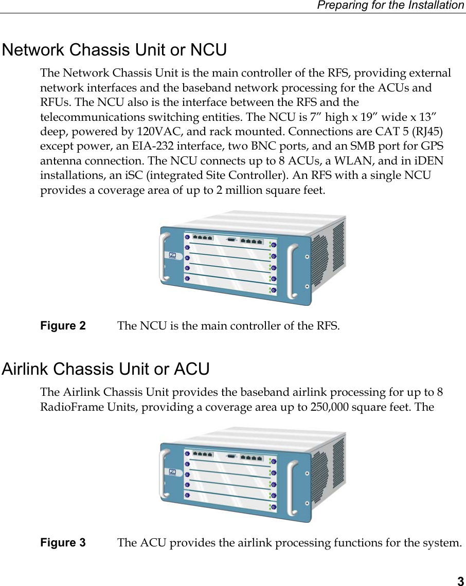 Preparing for the Installation  3 Network Chassis Unit or NCU The Network Chassis Unit is the main controller of the RFS, providing external network interfaces and the baseband network processing for the ACUs and RFUs. The NCU also is the interface between the RFS and the telecommunications switching entities. The NCU is 7” high x 19” wide x 13” deep, powered by 120VAC, and rack mounted. Connections are CAT 5 (RJ45) except power, an EIA-232 interface, two BNC ports, and an SMB port for GPS antenna connection. The NCU connects up to 8 ACUs, a WLAN, and in iDEN installations, an iSC (integrated Site Controller). An RFS with a single NCU provides a coverage area of up to 2 million square feet.  Figure 2  The NCU is the main controller of the RFS. Airlink Chassis Unit or ACU The Airlink Chassis Unit provides the baseband airlink processing for up to 8 RadioFrame Units, providing a coverage area up to 250,000 square feet. The   Figure 3  The ACU provides the airlink processing functions for the system. 
