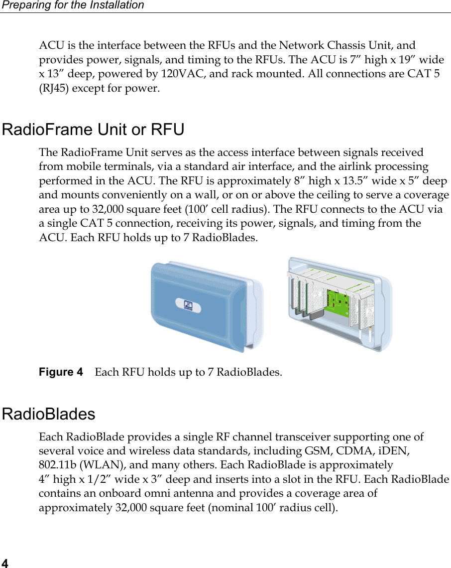 Preparing for the Installation  4 ACU is the interface between the RFUs and the Network Chassis Unit, and provides power, signals, and timing to the RFUs. The ACU is 7” high x 19” wide x 13” deep, powered by 120VAC, and rack mounted. All connections are CAT 5 (RJ45) except for power.  RadioFrame Unit or RFU The RadioFrame Unit serves as the access interface between signals received from mobile terminals, via a standard air interface, and the airlink processing performed in the ACU. The RFU is approximately 8” high x 13.5” wide x 5” deep and mounts conveniently on a wall, or on or above the ceiling to serve a coverage area up to 32,000 square feet (100’ cell radius). The RFU connects to the ACU via a single CAT 5 connection, receiving its power, signals, and timing from the ACU. Each RFU holds up to 7 RadioBlades.             Figure 4  Each RFU holds up to 7 RadioBlades. RadioBlades Each RadioBlade provides a single RF channel transceiver supporting one of several voice and wireless data standards, including GSM, CDMA, iDEN, 802.11b (WLAN), and many others. Each RadioBlade is approximately  4” high x 1/2” wide x 3” deep and inserts into a slot in the RFU. Each RadioBlade contains an onboard omni antenna and provides a coverage area of approximately 32,000 square feet (nominal 100’ radius cell). 