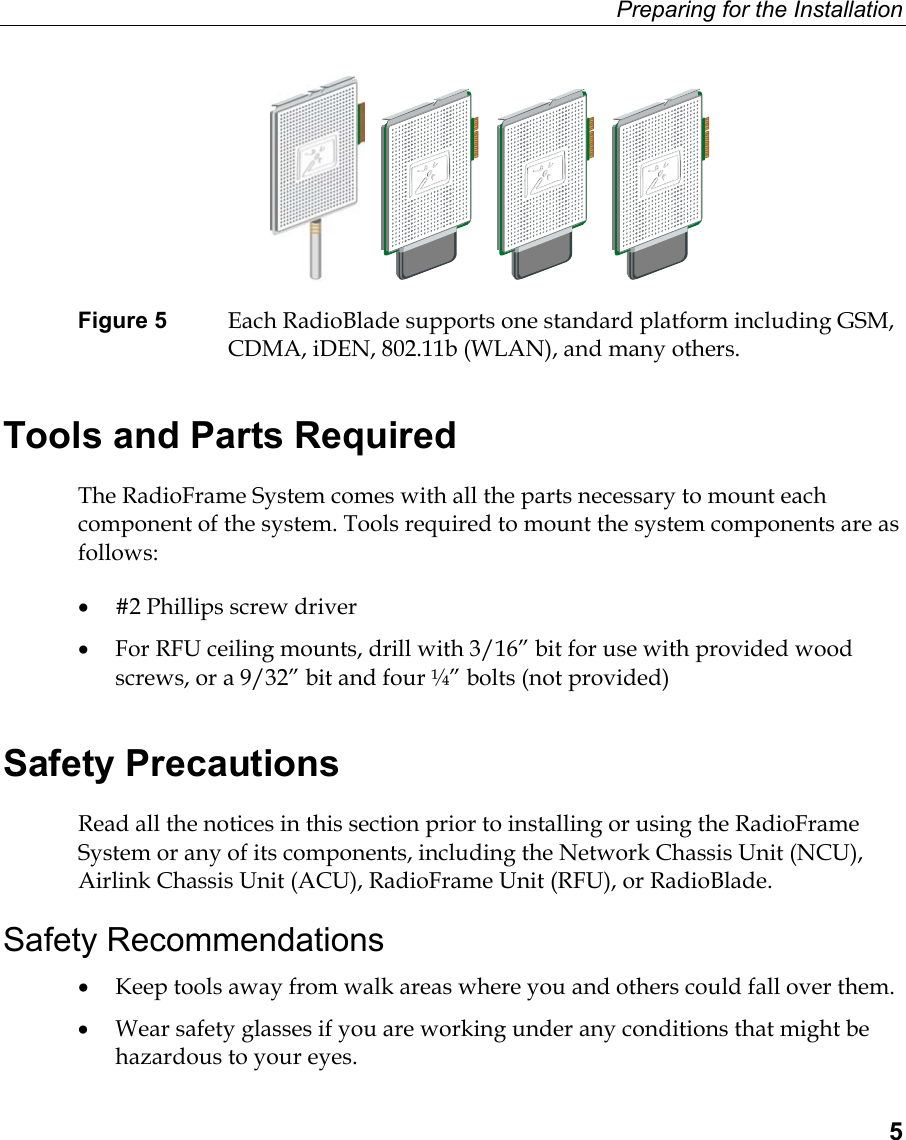 Preparing for the Installation  5              Figure 5  Each RadioBlade supports one standard platform including GSM, CDMA, iDEN, 802.11b (WLAN), and many others. Tools and Parts Required The RadioFrame System comes with all the parts necessary to mount each component of the system. Tools required to mount the system components are as follows: •  #2 Phillips screw driver •  For RFU ceiling mounts, drill with 3/16” bit for use with provided wood screws, or a 9/32” bit and four ¼” bolts (not provided) Safety Precautions Read all the notices in this section prior to installing or using the RadioFrame System or any of its components, including the Network Chassis Unit (NCU), Airlink Chassis Unit (ACU), RadioFrame Unit (RFU), or RadioBlade.  Safety Recommendations •  Keep tools away from walk areas where you and others could fall over them.  •  Wear safety glasses if you are working under any conditions that might be hazardous to your eyes.  