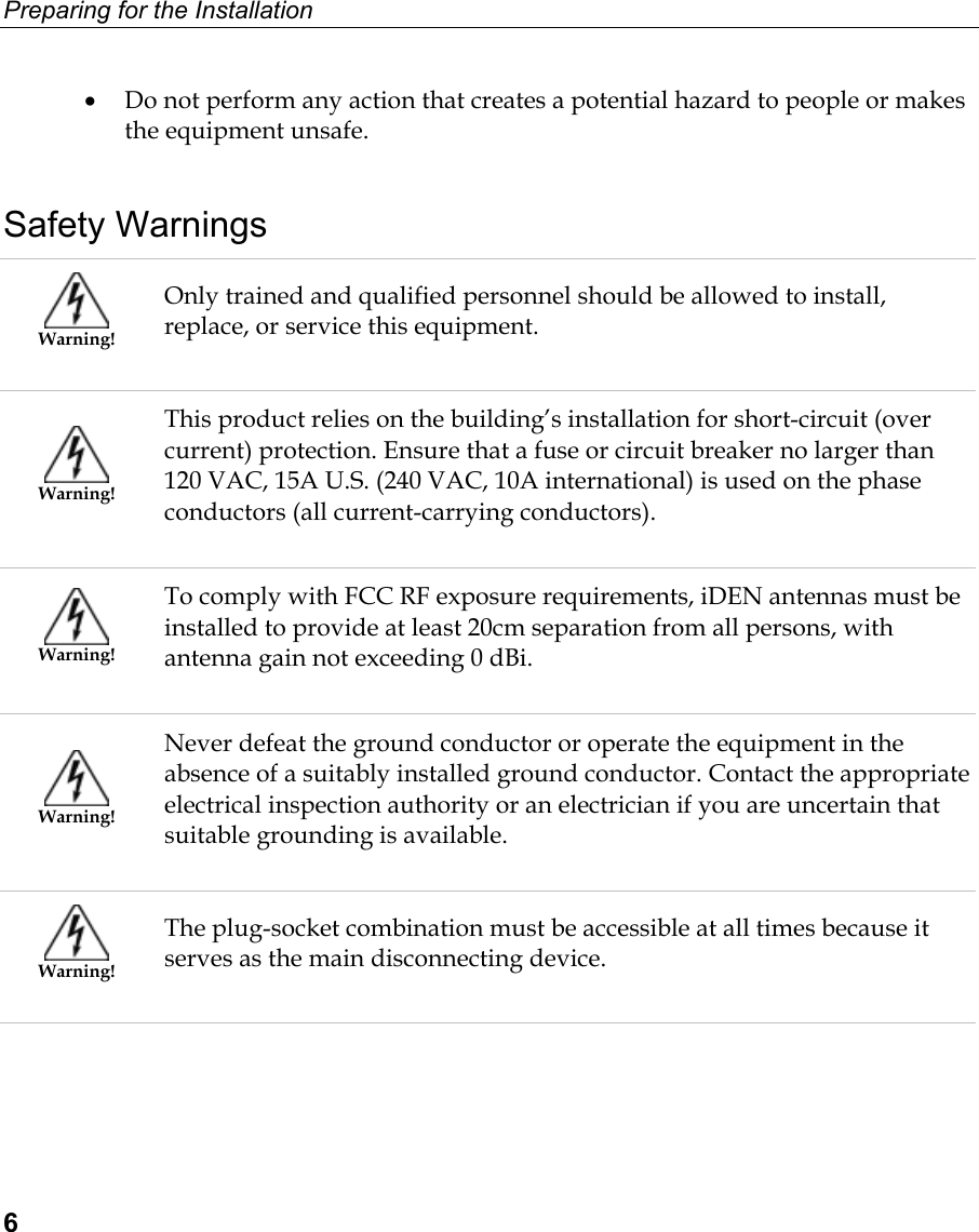 Preparing for the Installation  6 •  Do not perform any action that creates a potential hazard to people or makes the equipment unsafe.   Safety Warnings  Warning! Only trained and qualified personnel should be allowed to install, replace, or service this equipment.  Warning! This product relies on the building’s installation for short-circuit (over current) protection. Ensure that a fuse or circuit breaker no larger than 120 VAC, 15A U.S. (240 VAC, 10A international) is used on the phase conductors (all current-carrying conductors).  Warning! To comply with FCC RF exposure requirements, iDEN antennas must be installed to provide at least 20cm separation from all persons, with antenna gain not exceeding 0 dBi.  Warning! Never defeat the ground conductor or operate the equipment in the absence of a suitably installed ground conductor. Contact the appropriate electrical inspection authority or an electrician if you are uncertain that suitable grounding is available.  Warning! The plug-socket combination must be accessible at all times because it serves as the main disconnecting device. 