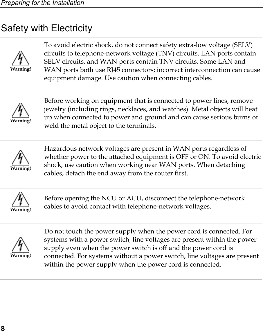 Preparing for the Installation  8 Safety with Electricity  Warning! To avoid electric shock, do not connect safety extra-low voltage (SELV) circuits to telephone-network voltage (TNV) circuits. LAN ports contain SELV circuits, and WAN ports contain TNV circuits. Some LAN and WAN ports both use RJ45 connectors; incorrect interconnection can cause equipment damage. Use caution when connecting cables.  Warning! Before working on equipment that is connected to power lines, remove jewelry (including rings, necklaces, and watches). Metal objects will heat up when connected to power and ground and can cause serious burns or weld the metal object to the terminals.  Warning! Hazardous network voltages are present in WAN ports regardless of whether power to the attached equipment is OFF or ON. To avoid electric shock, use caution when working near WAN ports. When detaching cables, detach the end away from the router first.  Warning! Before opening the NCU or ACU, disconnect the telephone-network cables to avoid contact with telephone-network voltages.  Warning! Do not touch the power supply when the power cord is connected. For systems with a power switch, line voltages are present within the power supply even when the power switch is off and the power cord is connected. For systems without a power switch, line voltages are present within the power supply when the power cord is connected. 