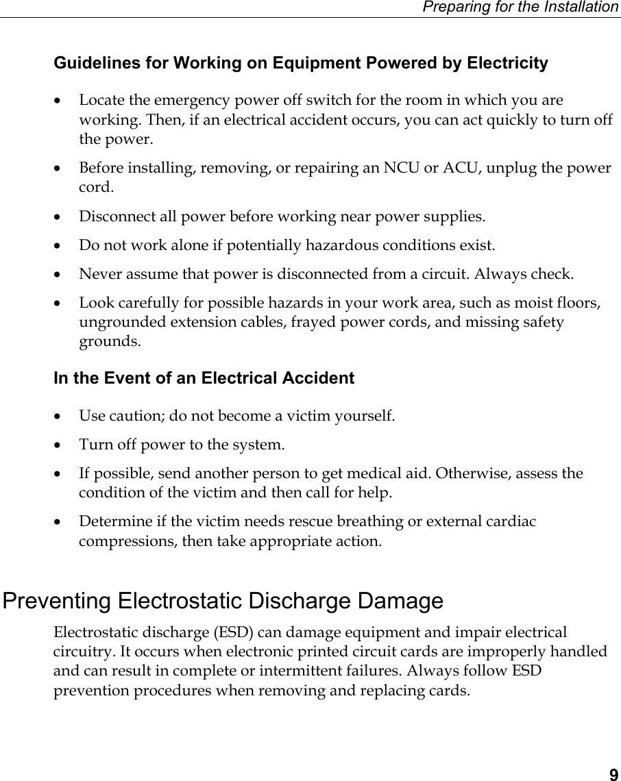 Preparing for the Installation  9 Guidelines for Working on Equipment Powered by Electricity •  Locate the emergency power off switch for the room in which you are working. Then, if an electrical accident occurs, you can act quickly to turn off the power.  •  Before installing, removing, or repairing an NCU or ACU, unplug the power cord. •  Disconnect all power before working near power supplies. •  Do not work alone if potentially hazardous conditions exist.  •  Never assume that power is disconnected from a circuit. Always check.  •  Look carefully for possible hazards in your work area, such as moist floors, ungrounded extension cables, frayed power cords, and missing safety grounds.  In the Event of an Electrical Accident •  Use caution; do not become a victim yourself.  •  Turn off power to the system.  •  If possible, send another person to get medical aid. Otherwise, assess the condition of the victim and then call for help.  •  Determine if the victim needs rescue breathing or external cardiac compressions, then take appropriate action.   Preventing Electrostatic Discharge Damage Electrostatic discharge (ESD) can damage equipment and impair electrical circuitry. It occurs when electronic printed circuit cards are improperly handled and can result in complete or intermittent failures. Always follow ESD prevention procedures when removing and replacing cards.  