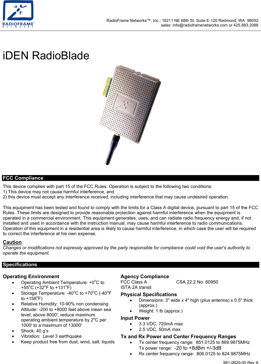  981-0620-00 Rev A  RadioFrame Networks™, Inc.; 18211 NE 68th St. Suite E-120 Redmond, WA  98052sales: info@radioframenetworks.com or 425.883.2088 iDEN RadioBlade  FCC Compliance This device complies with part 15 of the FCC Rules. Operation is subject to the following two conditions: 1) This device may not cause harmful interference, and 2) this device must accept any interference received, including interference that may cause undesired operation.  This equipment has been tested and found to comply with the limits for a Class A digital device, pursuant to part 15 of the FCC Rules. These limits are designed to provide reasonable protection against harmful interference when the equipment is operated in a commercial environment. This equipment generates, uses, and can radiate radio frequency energy and, if not installed and used in accordance with the instruction manual, may cause harmful interference to radio communications. Operation of this equipment in a residential area is likely to cause harmful interference, in which case the user will be required to correct the interference at his own expense. Caution Changes or modifications not expressly approved by the party responsible for compliance could void the user&apos;s authority to operate the equipment. Specifications Agency Compliance FCC Class A  CSA 22.2 No. 60950 ISTA 2A transit Operating Environment •  Operating Ambient Temperature: +0oC to +55oC (+32oF to +131oF) •  Storage Temperature: -40oC to +70oC (-40oF to +158oF) •  Relative Humidity: 10-90% non condensing •  Altitude: -200 to +8000 feet above mean sea level; above 8000&apos;, reduce maximum operating ambient temperature by 2oC per 1000&apos; to a maximum of 13000&apos; •  Shock: 40 g’s •  Vibration:  Level 3 earthquake •  Keep product free from dust, wind, salt, liquids Physical Specifications •  Dimensions: 3&quot; wide x 4&quot; high (plus antenna) x 0.5&quot; thick (approx.)  •  Weight: 1 lb (approx.) Input Power •  3.3 VDC, 720mA max •  2.5 VDC, 50mA max Tx and Rx Power and Center Frequency Ranges •  Tx center frequency range:  851.0125 to 869.9875MHz Tx power range:  -20 to +8dBm +/-3dB •  Rx center frequency range:  806.0125 to 824.9875MHz 