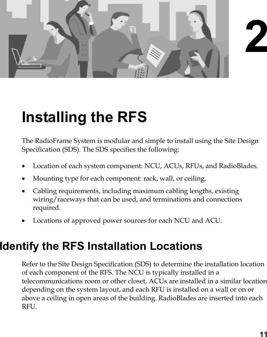  11 2 Installing the RFS The RadioFrame System is modular and simple to install using the Site Design Specification (SDS). The SDS specifies the following: •  Location of each system component: NCU, ACUs, RFUs, and RadioBlades. •  Mounting type for each component: rack, wall, or ceiling. •  Cabling requirements, including maximum cabling lengths, existing wiring/raceways that can be used, and terminations and connections required. •  Locations of approved power sources for each NCU and ACU. Identify the RFS Installation Locations Refer to the Site Design Specification (SDS) to determine the installation location of each component of the RFS. The NCU is typically installed in a telecommunications room or other closet, ACUs are installed in a similar location depending on the system layout, and each RFU is installed on a wall or on or above a ceiling in open areas of the building. RadioBlades are inserted into each RFU. 