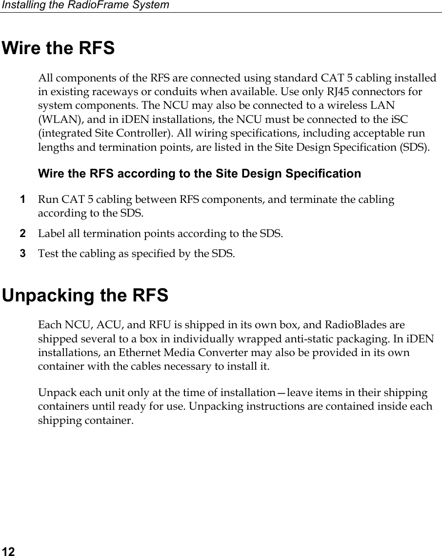 Installing the RadioFrame System  12 Wire the RFS All components of the RFS are connected using standard CAT 5 cabling installed in existing raceways or conduits when available. Use only RJ45 connectors for system components. The NCU may also be connected to a wireless LAN (WLAN), and in iDEN installations, the NCU must be connected to the iSC (integrated Site Controller). All wiring specifications, including acceptable run lengths and termination points, are listed in the Site Design Specification (SDS). Wire the RFS according to the Site Design Specification 1  Run CAT 5 cabling between RFS components, and terminate the cabling according to the SDS.  2  Label all termination points according to the SDS. 3  Test the cabling as specified by the SDS. Unpacking the RFS Each NCU, ACU, and RFU is shipped in its own box, and RadioBlades are shipped several to a box in individually wrapped anti-static packaging. In iDEN installations, an Ethernet Media Converter may also be provided in its own container with the cables necessary to install it. Unpack each unit only at the time of installation—leave items in their shipping containers until ready for use. Unpacking instructions are contained inside each shipping container.  
