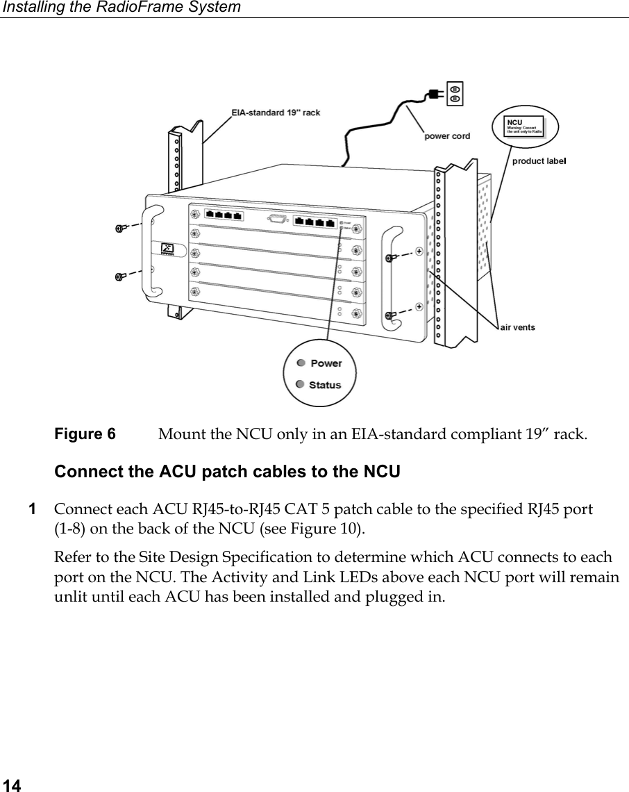 Installing the RadioFrame System  14   Figure 6  Mount the NCU only in an EIA-standard compliant 19” rack. Connect the ACU patch cables to the NCU 1  Connect each ACU RJ45-to-RJ45 CAT 5 patch cable to the specified RJ45 port  (1-8) on the back of the NCU (see Figure 10).  Refer to the Site Design Specification to determine which ACU connects to each port on the NCU. The Activity and Link LEDs above each NCU port will remain unlit until each ACU has been installed and plugged in.  