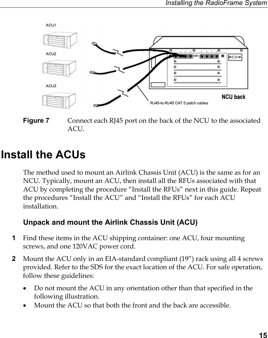 Installing the RadioFrame System  15  Figure 7  Connect each RJ45 port on the back of the NCU to the associated ACU.  Install the ACUs The method used to mount an Airlink Chassis Unit (ACU) is the same as for an NCU. Typically, mount an ACU, then install all the RFUs associated with that ACU by completing the procedure “Install the RFUs” next in this guide. Repeat the procedures “Install the ACU” and “Install the RFUs” for each ACU installation.  Unpack and mount the Airlink Chassis Unit (ACU) 1  Find these items in the ACU shipping container: one ACU, four mounting screws, and one 120VAC power cord. 2  Mount the ACU only in an EIA-standard compliant (19”) rack using all 4 screws provided. Refer to the SDS for the exact location of the ACU. For safe operation, follow these guidelines: •  Do not mount the ACU in any orientation other than that specified in the following illustration. •  Mount the ACU so that both the front and the back are accessible. 