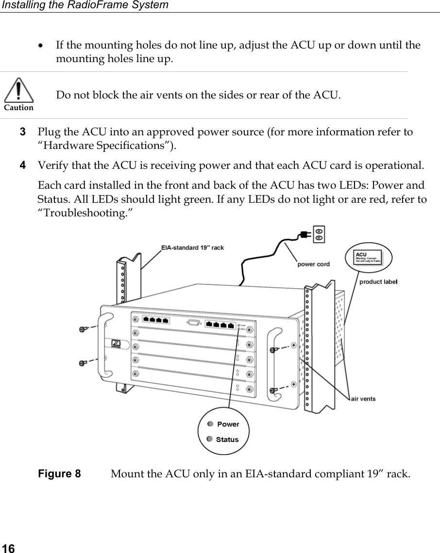 Installing the RadioFrame System  16 •  If the mounting holes do not line up, adjust the ACU up or down until the mounting holes line up.  Caution Do not block the air vents on the sides or rear of the ACU. 3  Plug the ACU into an approved power source (for more information refer to “Hardware Specifications”). 4  Verify that the ACU is receiving power and that each ACU card is operational. Each card installed in the front and back of the ACU has two LEDs: Power and Status. All LEDs should light green. If any LEDs do not light or are red, refer to “Troubleshooting.”  Figure 8  Mount the ACU only in an EIA-standard compliant 19” rack. 