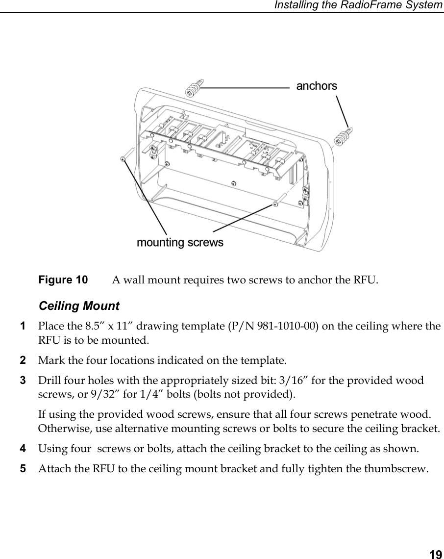 Installing the RadioFrame System  19   Figure 10  A wall mount requires two screws to anchor the RFU.  Ceiling Mount 1  Place the 8.5” x 11” drawing template (P/N 981-1010-00) on the ceiling where the RFU is to be mounted. 2  Mark the four locations indicated on the template. 3  Drill four holes with the appropriately sized bit: 3/16” for the provided wood screws, or 9/32” for 1/4” bolts (bolts not provided). If using the provided wood screws, ensure that all four screws penetrate wood. Otherwise, use alternative mounting screws or bolts to secure the ceiling bracket. 4  Using four  screws or bolts, attach the ceiling bracket to the ceiling as shown. 5  Attach the RFU to the ceiling mount bracket and fully tighten the thumbscrew. 