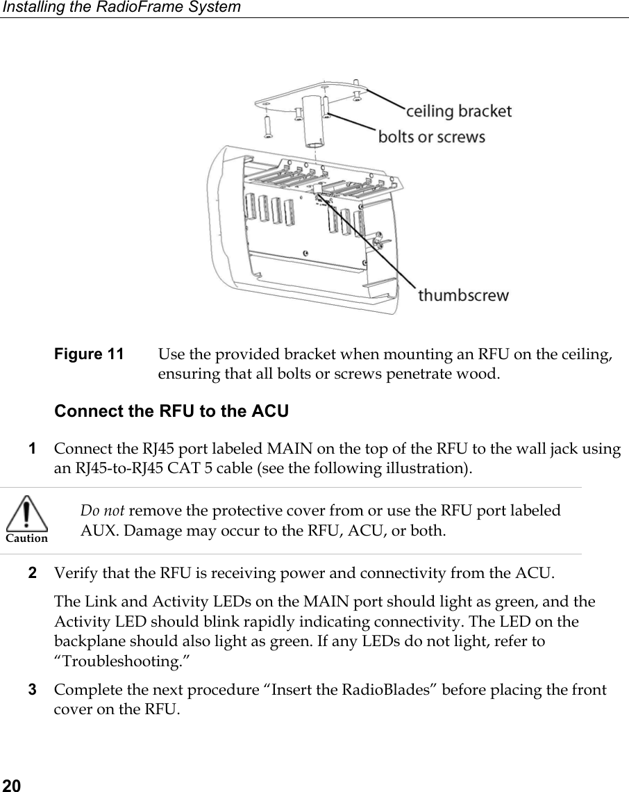 Installing the RadioFrame System  20  Figure 11  Use the provided bracket when mounting an RFU on the ceiling, ensuring that all bolts or screws penetrate wood. Connect the RFU to the ACU 1  Connect the RJ45 port labeled MAIN on the top of the RFU to the wall jack using an RJ45-to-RJ45 CAT 5 cable (see the following illustration).  Caution Do not remove the protective cover from or use the RFU port labeled AUX. Damage may occur to the RFU, ACU, or both.  2  Verify that the RFU is receiving power and connectivity from the ACU. The Link and Activity LEDs on the MAIN port should light as green, and the Activity LED should blink rapidly indicating connectivity. The LED on the backplane should also light as green. If any LEDs do not light, refer to “Troubleshooting.” 3  Complete the next procedure “Insert the RadioBlades” before placing the front cover on the RFU. 