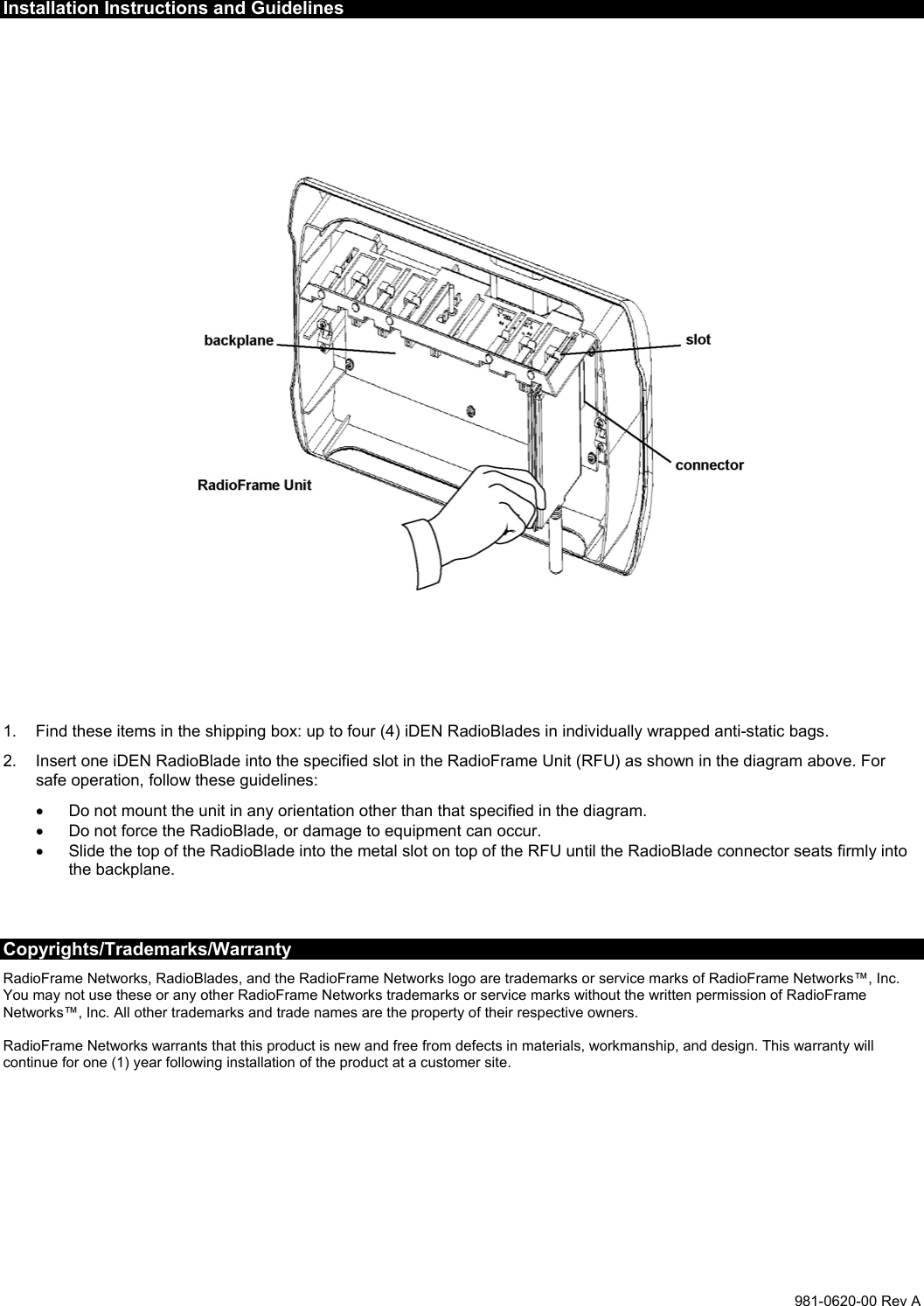  981-0620-00 Rev A Installation Instructions and Guidelines    1.  Find these items in the shipping box: up to four (4) iDEN RadioBlades in individually wrapped anti-static bags. 2.  Insert one iDEN RadioBlade into the specified slot in the RadioFrame Unit (RFU) as shown in the diagram above. For safe operation, follow these guidelines:  •  Do not mount the unit in any orientation other than that specified in the diagram. •  Do not force the RadioBlade, or damage to equipment can occur. •  Slide the top of the RadioBlade into the metal slot on top of the RFU until the RadioBlade connector seats firmly into the backplane.   Copyrights/Trademarks/Warranty RadioFrame Networks, RadioBlades, and the RadioFrame Networks logo are trademarks or service marks of RadioFrame Networks™, Inc. You may not use these or any other RadioFrame Networks trademarks or service marks without the written permission of RadioFrame Networks™, Inc. All other trademarks and trade names are the property of their respective owners.  RadioFrame Networks warrants that this product is new and free from defects in materials, workmanship, and design. This warranty will continue for one (1) year following installation of the product at a customer site. 