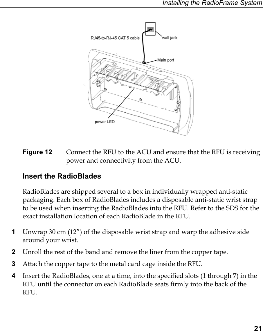 Installing the RadioFrame System  21   Figure 12  Connect the RFU to the ACU and ensure that the RFU is receiving power and connectivity from the ACU. Insert the RadioBlades RadioBlades are shipped several to a box in individually wrapped anti-static packaging. Each box of RadioBlades includes a disposable anti-static wrist strap to be used when inserting the RadioBlades into the RFU. Refer to the SDS for the exact installation location of each RadioBlade in the RFU. 1  Unwrap 30 cm (12”) of the disposable wrist strap and warp the adhesive side around your wrist. 2  Unroll the rest of the band and remove the liner from the copper tape. 3  Attach the copper tape to the metal card cage inside the RFU.  4  Insert the RadioBlades, one at a time, into the specified slots (1 through 7) in the RFU until the connector on each RadioBlade seats firmly into the back of the RFU. 