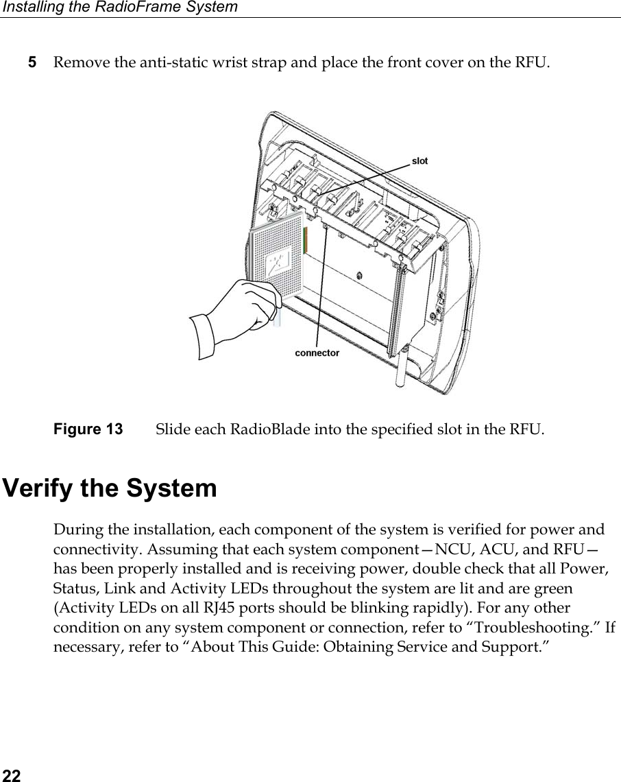 Installing the RadioFrame System  22 5  Remove the anti-static wrist strap and place the front cover on the RFU.   Figure 13  Slide each RadioBlade into the specified slot in the RFU.  Verify the System During the installation, each component of the system is verified for power and connectivity. Assuming that each system component—NCU, ACU, and RFU—has been properly installed and is receiving power, double check that all Power, Status, Link and Activity LEDs throughout the system are lit and are green (Activity LEDs on all RJ45 ports should be blinking rapidly). For any other condition on any system component or connection, refer to “Troubleshooting.” If necessary, refer to “About This Guide: Obtaining Service and Support.”  