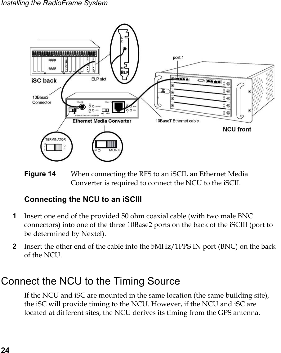Installing the RadioFrame System  24  Figure 14  When connecting the RFS to an iSCII, an Ethernet Media Converter is required to connect the NCU to the iSCII. Connecting the NCU to an iSCIII 1  Insert one end of the provided 50 ohm coaxial cable (with two male BNC connectors) into one of the three 10Base2 ports on the back of the iSCIII (port to be determined by Nextel). 2  Insert the other end of the cable into the 5MHz/1PPS IN port (BNC) on the back of the NCU. Connect the NCU to the Timing Source If the NCU and iSC are mounted in the same location (the same building site), the iSC will provide timing to the NCU. However, if the NCU and iSC are located at different sites, the NCU derives its timing from the GPS antenna. 