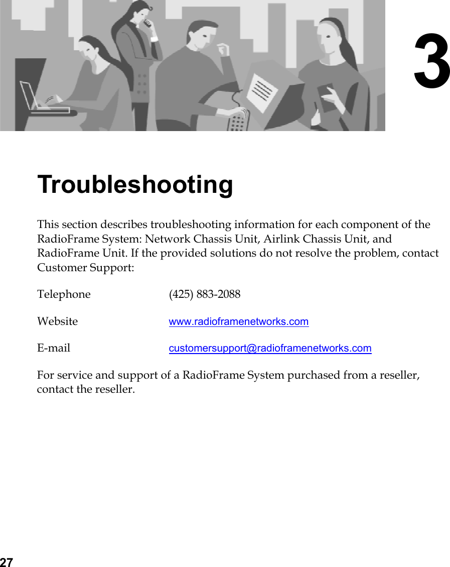 27 3 Troubleshooting This section describes troubleshooting information for each component of the RadioFrame System: Network Chassis Unit, Airlink Chassis Unit, and RadioFrame Unit. If the provided solutions do not resolve the problem, contact Customer Support: Telephone (425) 883-2088 Website  www.radioframenetworks.com E-mail  customersupport@radioframenetworks.com For service and support of a RadioFrame System purchased from a reseller, contact the reseller.  