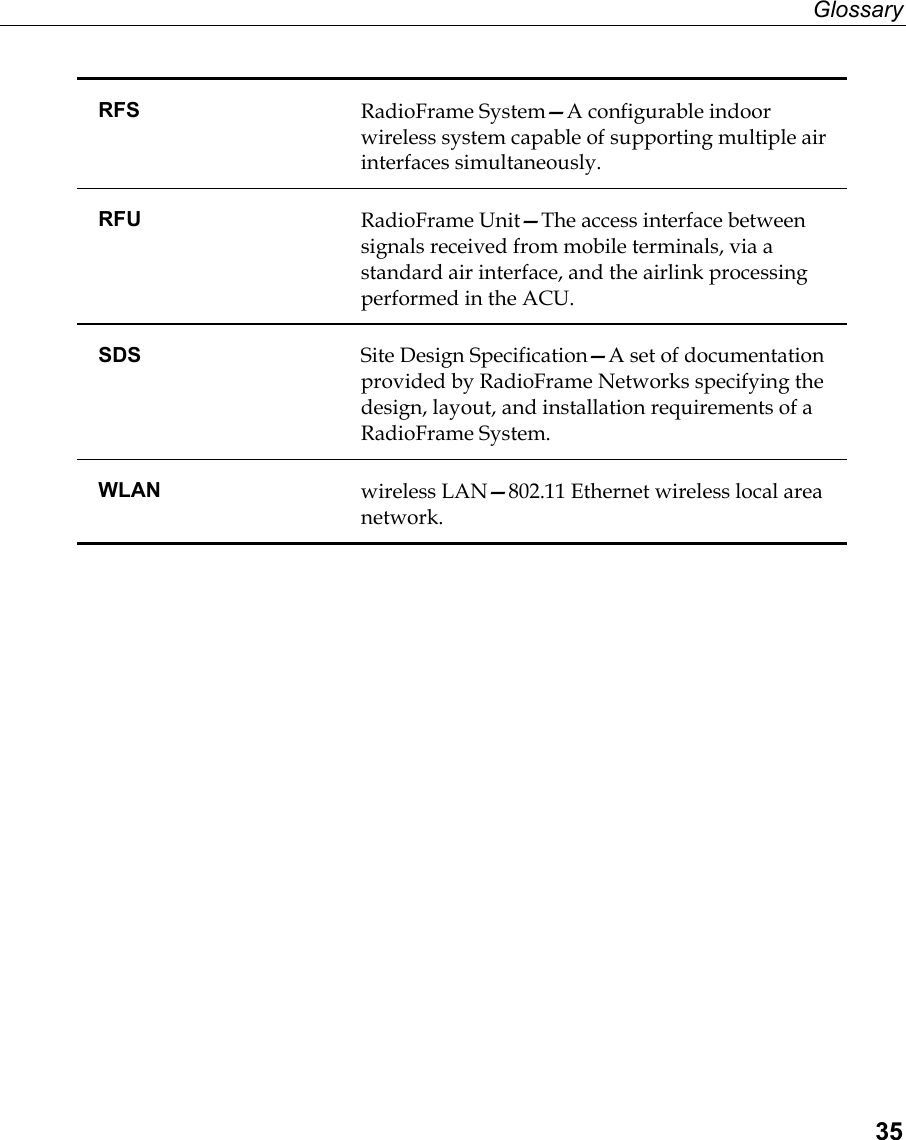 Glossary  35 RFS  RadioFrame System—A configurable indoor wireless system capable of supporting multiple air interfaces simultaneously. RFU  RadioFrame Unit—The access interface between signals received from mobile terminals, via a standard air interface, and the airlink processing performed in the ACU. SDS  Site Design Specification—A set of documentation provided by RadioFrame Networks specifying the design, layout, and installation requirements of a RadioFrame System. WLAN  wireless LAN—802.11 Ethernet wireless local area network.   