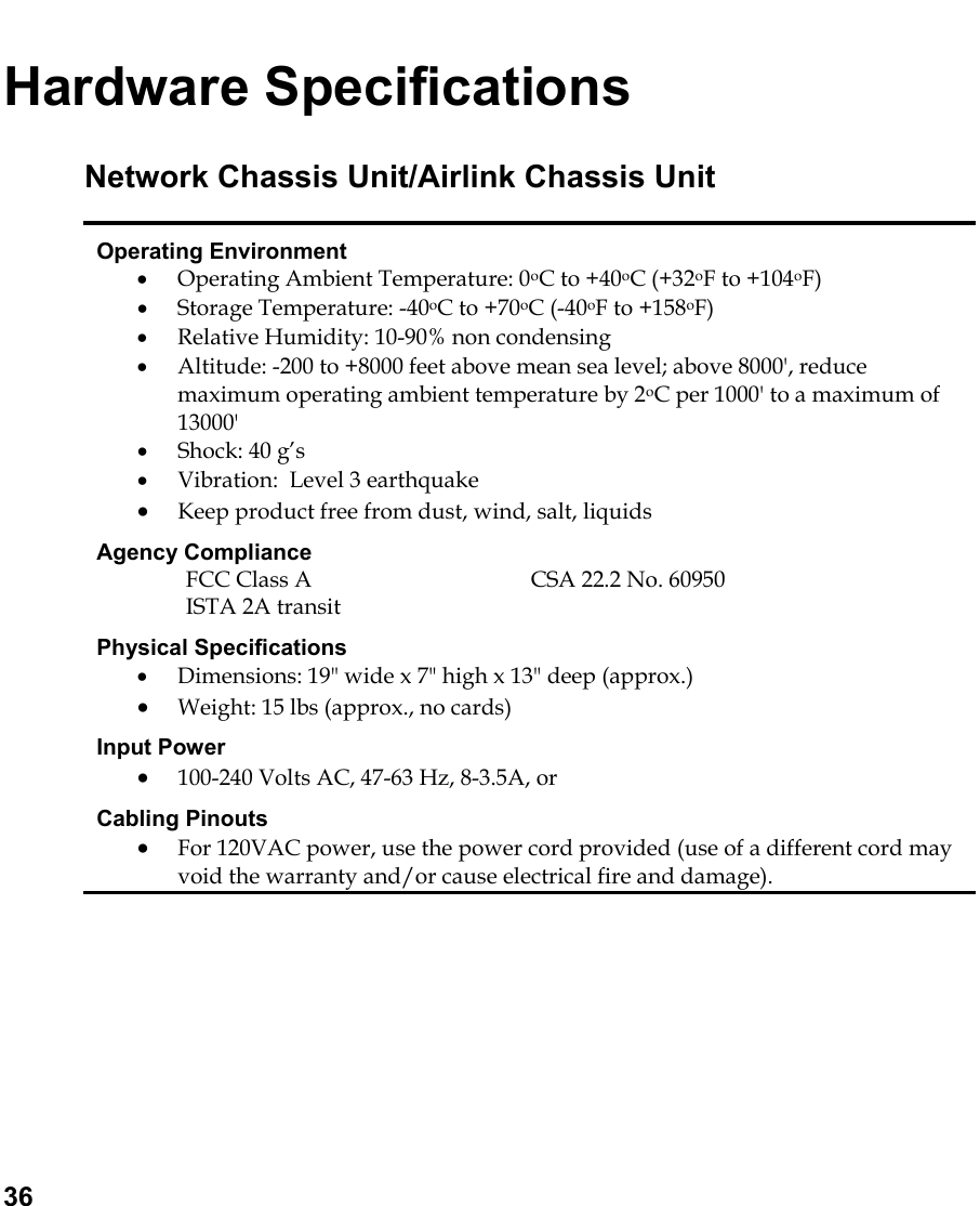   36 Hardware Specifications Network Chassis Unit/Airlink Chassis Unit Operating Environment •  Operating Ambient Temperature: 0oC to +40oC (+32oF to +104oF) •  Storage Temperature: -40oC to +70oC (-40oF to +158oF) •  Relative Humidity: 10-90% non condensing •  Altitude: -200 to +8000 feet above mean sea level; above 8000&apos;, reduce maximum operating ambient temperature by 2oC per 1000&apos; to a maximum of 13000&apos; •  Shock: 40 g’s •  Vibration:  Level 3 earthquake •  Keep product free from dust, wind, salt, liquids Agency Compliance  FCC Class A  CSA 22.2 No. 60950 ISTA 2A transit Physical Specifications •  Dimensions: 19&quot; wide x 7&quot; high x 13&quot; deep (approx.) •  Weight: 15 lbs (approx., no cards) Input Power •  100-240 Volts AC, 47-63 Hz, 8-3.5A, or Cabling Pinouts •  For 120VAC power, use the power cord provided (use of a different cord may void the warranty and/or cause electrical fire and damage).  