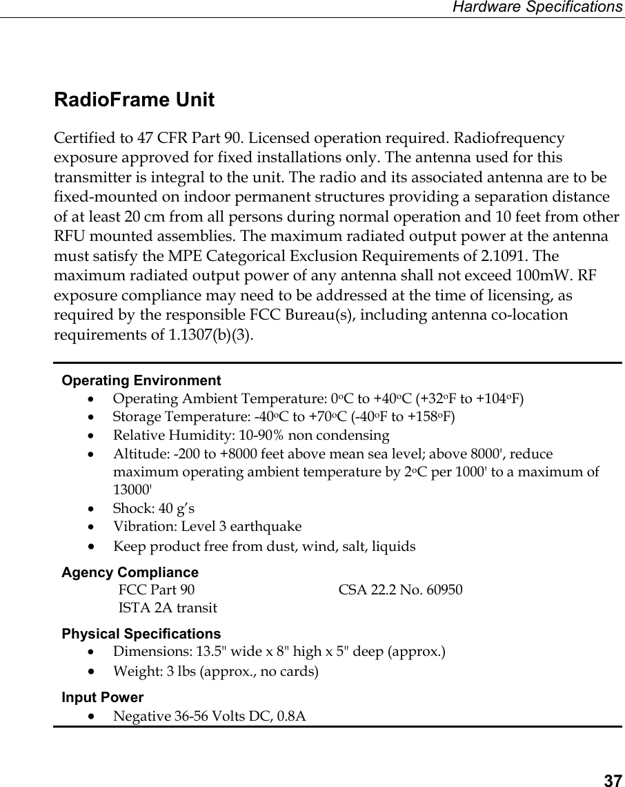 Hardware Specifications  37 RadioFrame Unit Certified to 47 CFR Part 90. Licensed operation required. Radiofrequency exposure approved for fixed installations only. The antenna used for this transmitter is integral to the unit. The radio and its associated antenna are to be fixed-mounted on indoor permanent structures providing a separation distance of at least 20 cm from all persons during normal operation and 10 feet from other RFU mounted assemblies. The maximum radiated output power at the antenna must satisfy the MPE Categorical Exclusion Requirements of 2.1091. The maximum radiated output power of any antenna shall not exceed 100mW. RF exposure compliance may need to be addressed at the time of licensing, as required by the responsible FCC Bureau(s), including antenna co-location requirements of 1.1307(b)(3). Operating Environment •  Operating Ambient Temperature: 0oC to +40oC (+32oF to +104oF) •  Storage Temperature: -40oC to +70oC (-40oF to +158oF) •  Relative Humidity: 10-90% non condensing •  Altitude: -200 to +8000 feet above mean sea level; above 8000&apos;, reduce maximum operating ambient temperature by 2oC per 1000&apos; to a maximum of 13000&apos; •  Shock: 40 g’s •  Vibration: Level 3 earthquake •  Keep product free from dust, wind, salt, liquids Agency Compliance  FCC Part 90  CSA 22.2 No. 60950 ISTA 2A transit Physical Specifications •  Dimensions: 13.5&quot; wide x 8&quot; high x 5&quot; deep (approx.) •  Weight: 3 lbs (approx., no cards) Input Power •  Negative 36-56 Volts DC, 0.8A 