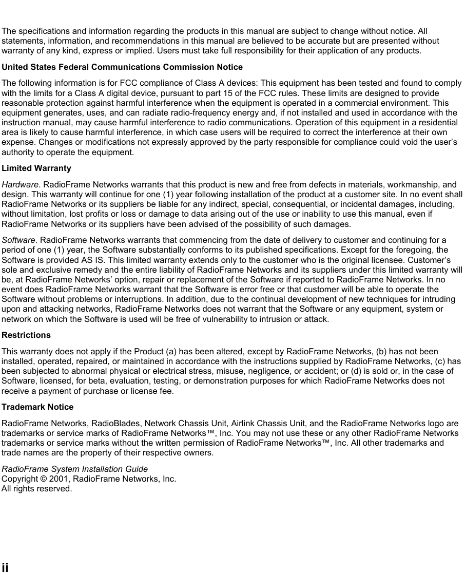   ii The specifications and information regarding the products in this manual are subject to change without notice. All statements, information, and recommendations in this manual are believed to be accurate but are presented without warranty of any kind, express or implied. Users must take full responsibility for their application of any products. United States Federal Communications Commission Notice The following information is for FCC compliance of Class A devices: This equipment has been tested and found to comply with the limits for a Class A digital device, pursuant to part 15 of the FCC rules. These limits are designed to provide reasonable protection against harmful interference when the equipment is operated in a commercial environment. This equipment generates, uses, and can radiate radio-frequency energy and, if not installed and used in accordance with the instruction manual, may cause harmful interference to radio communications. Operation of this equipment in a residential area is likely to cause harmful interference, in which case users will be required to correct the interference at their own expense. Changes or modifications not expressly approved by the party responsible for compliance could void the user’s authority to operate the equipment. Limited Warranty Hardware. RadioFrame Networks warrants that this product is new and free from defects in materials, workmanship, and design. This warranty will continue for one (1) year following installation of the product at a customer site. In no event shall RadioFrame Networks or its suppliers be liable for any indirect, special, consequential, or incidental damages, including, without limitation, lost profits or loss or damage to data arising out of the use or inability to use this manual, even if RadioFrame Networks or its suppliers have been advised of the possibility of such damages.  Software. RadioFrame Networks warrants that commencing from the date of delivery to customer and continuing for a period of one (1) year, the Software substantially conforms to its published specifications. Except for the foregoing, the Software is provided AS IS. This limited warranty extends only to the customer who is the original licensee. Customer’s sole and exclusive remedy and the entire liability of RadioFrame Networks and its suppliers under this limited warranty will be, at RadioFrame Networks’ option, repair or replacement of the Software if reported to RadioFrame Networks. In no event does RadioFrame Networks warrant that the Software is error free or that customer will be able to operate the Software without problems or interruptions. In addition, due to the continual development of new techniques for intruding upon and attacking networks, RadioFrame Networks does not warrant that the Software or any equipment, system or network on which the Software is used will be free of vulnerability to intrusion or attack. Restrictions This warranty does not apply if the Product (a) has been altered, except by RadioFrame Networks, (b) has not been installed, operated, repaired, or maintained in accordance with the instructions supplied by RadioFrame Networks, (c) has been subjected to abnormal physical or electrical stress, misuse, negligence, or accident; or (d) is sold or, in the case of Software, licensed, for beta, evaluation, testing, or demonstration purposes for which RadioFrame Networks does not receive a payment of purchase or license fee. Trademark Notice RadioFrame Networks, RadioBlades, Network Chassis Unit, Airlink Chassis Unit, and the RadioFrame Networks logo are trademarks or service marks of RadioFrame Networks™, Inc. You may not use these or any other RadioFrame Networks trademarks or service marks without the written permission of RadioFrame Networks™, Inc. All other trademarks and trade names are the property of their respective owners.  RadioFrame System Installation Guide Copyright © 2001, RadioFrame Networks, Inc. All rights reserved. 