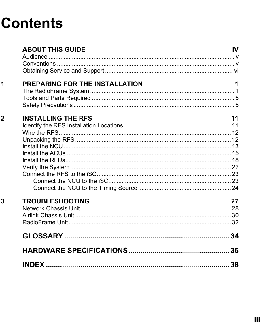   iii Contents ABOUT THIS GUIDE  IV Audience ................................................................................................................ v Conventions ........................................................................................................... v Obtaining Service and Support ............................................................................. vi 1  PREPARING FOR THE INSTALLATION  1 The RadioFrame System ....................................................................................... 1 Tools and Parts Required ...................................................................................... 5 Safety Precautions ................................................................................................. 5 2 INSTALLING THE RFS  11 Identify the RFS Installation Locations................................................................. 11 Wire the RFS........................................................................................................ 12 Unpacking the RFS .............................................................................................. 12 Install the NCU ..................................................................................................... 13 Install the ACUs ...................................................................................................15 Install the RFUs.................................................................................................... 18 Verify the System ................................................................................................. 22 Connect the RFS to the iSC................................................................................. 23 Connect the NCU to the iSC.......................................................................... 23 Connect the NCU to the Timing Source ........................................................ 24 3 TROUBLESHOOTING  27 Network Chassis Unit........................................................................................... 28 Airlink Chassis Unit .............................................................................................. 30 RadioFrame Unit .................................................................................................. 32 GLOSSARY .................................................................................. 34 HARDWARE SPECIFICATIONS.................................................. 36 INDEX ........................................................................................... 38  