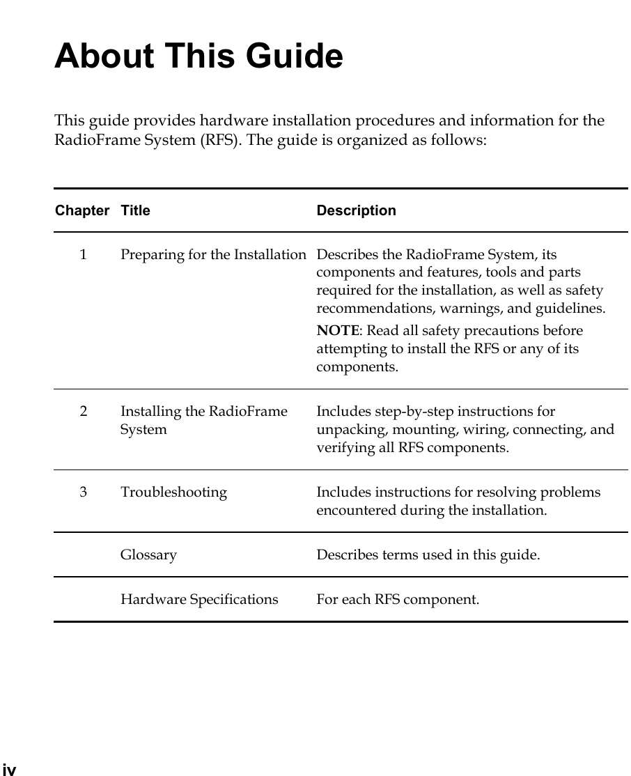   iv About This Guide This guide provides hardware installation procedures and information for the RadioFrame System (RFS). The guide is organized as follows:  Chapter Title  Description 1  Preparing for the Installation  Describes the RadioFrame System, its components and features, tools and parts required for the installation, as well as safety recommendations, warnings, and guidelines. NOTE: Read all safety precautions before attempting to install the RFS or any of its components.  2 Installing the RadioFrame System Includes step-by-step instructions for unpacking, mounting, wiring, connecting, and verifying all RFS components. 3  Troubleshooting  Includes instructions for resolving problems encountered during the installation.   Glossary  Describes terms used in this guide.   Hardware Specifications  For each RFS component.  