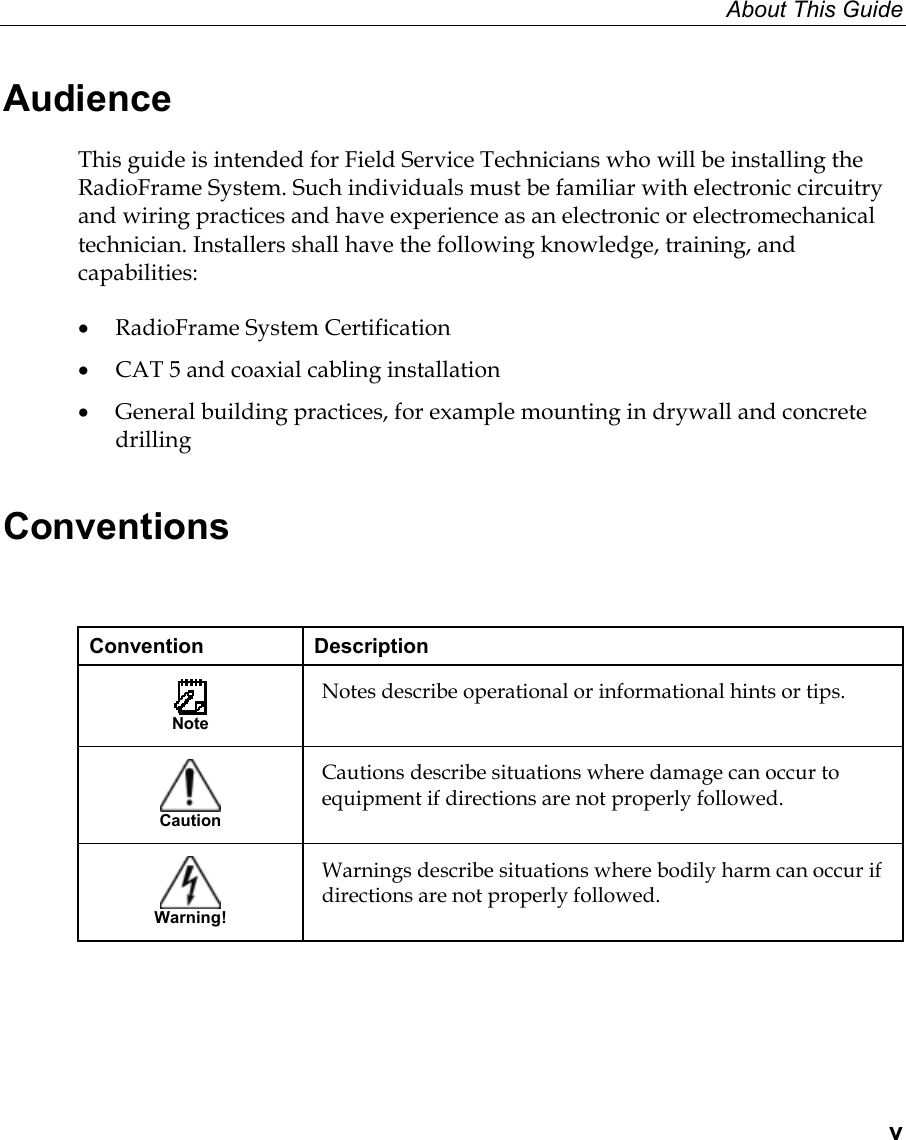 About This Guide  v Audience This guide is intended for Field Service Technicians who will be installing the RadioFrame System. Such individuals must be familiar with electronic circuitry and wiring practices and have experience as an electronic or electromechanical technician. Installers shall have the following knowledge, training, and capabilities: •  RadioFrame System Certification  •  CAT 5 and coaxial cabling installation •  General building practices, for example mounting in drywall and concrete drilling Conventions  Convention Description  Note Notes describe operational or informational hints or tips.   Caution Cautions describe situations where damage can occur to equipment if directions are not properly followed.   Warning! Warnings describe situations where bodily harm can occur if directions are not properly followed.  