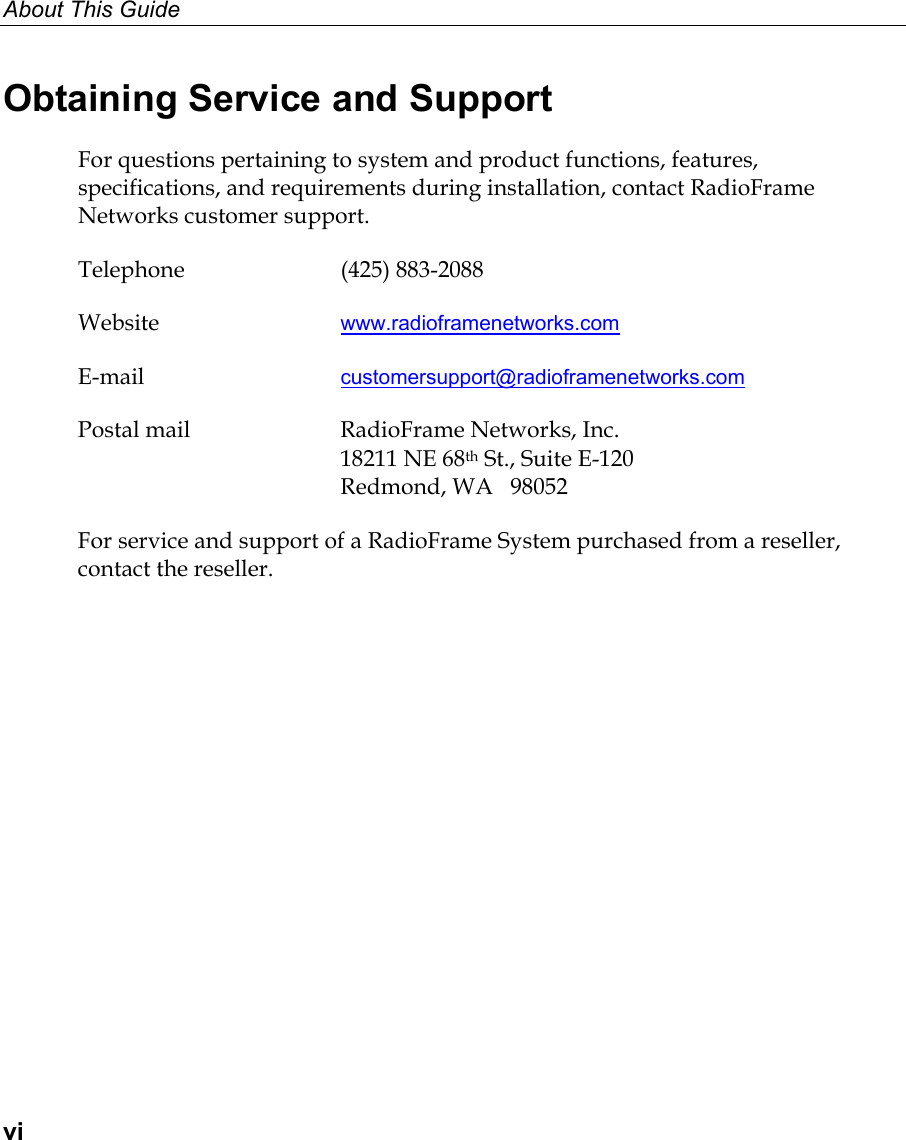 About This Guide  vi Obtaining Service and Support For questions pertaining to system and product functions, features, specifications, and requirements during installation, contact RadioFrame Networks customer support. Telephone (425) 883-2088 Website  www.radioframenetworks.com E-mail  customersupport@radioframenetworks.com Postal mail  RadioFrame Networks, Inc.   18211 NE 68th St., Suite E-120   Redmond, WA   98052 For service and support of a RadioFrame System purchased from a reseller, contact the reseller.  
