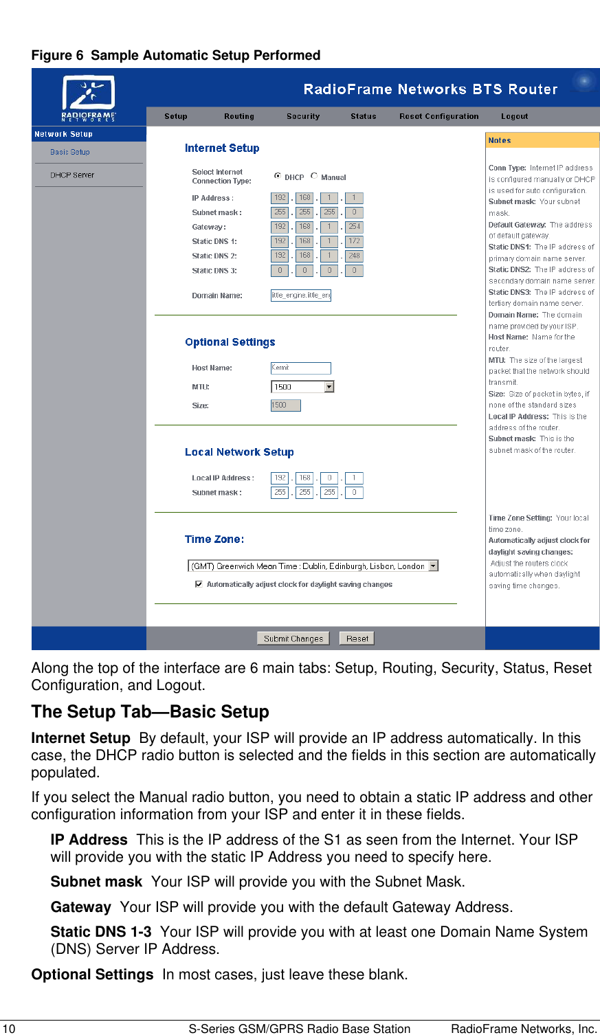  10  S-Series GSM/GPRS Radio Base Station RadioFrame Networks, Inc. Figure 6  Sample Automatic Setup Performed  Along the top of the interface are 6 main tabs: Setup, Routing, Security, Status, Reset Configuration, and Logout. The Setup Tab—Basic Setup Internet Setup  By default, your ISP will provide an IP address automatically. In this case, the DHCP radio button is selected and the fields in this section are automatically populated.  If you select the Manual radio button, you need to obtain a static IP address and other configuration information from your ISP and enter it in these fields. IP Address  This is the IP address of the S1 as seen from the Internet. Your ISP will provide you with the static IP Address you need to specify here. Subnet mask  Your ISP will provide you with the Subnet Mask. Gateway  Your ISP will provide you with the default Gateway Address. Static DNS 1-3  Your ISP will provide you with at least one Domain Name System (DNS) Server IP Address. Optional Settings  In most cases, just leave these blank. 
