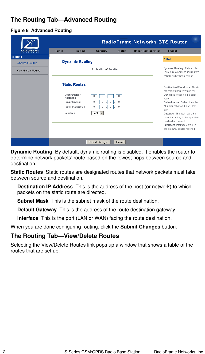  12  S-Series GSM/GPRS Radio Base Station RadioFrame Networks, Inc. The Routing Tab—Advanced Routing Figure 8  Advanced Routing  Dynamic Routing  By default, dynamic routing is disabled. It enables the router to determine network packets’ route based on the fewest hops between source and destination.  Static Routes  Static routes are designated routes that network packets must take between source and destination. Destination IP Address  This is the address of the host (or network) to which packets on the static route are directed. Subnet Mask  This is the subnet mask of the route destination. Default Gateway  This is the address of the route destination gateway. Interface  This is the port (LAN or WAN) facing the route destination. When you are done configuring routing, click the Submit Changes button. The Routing Tab—View/Delete Routes Selecting the View/Delete Routes link pops up a window that shows a table of the routes that are set up. 