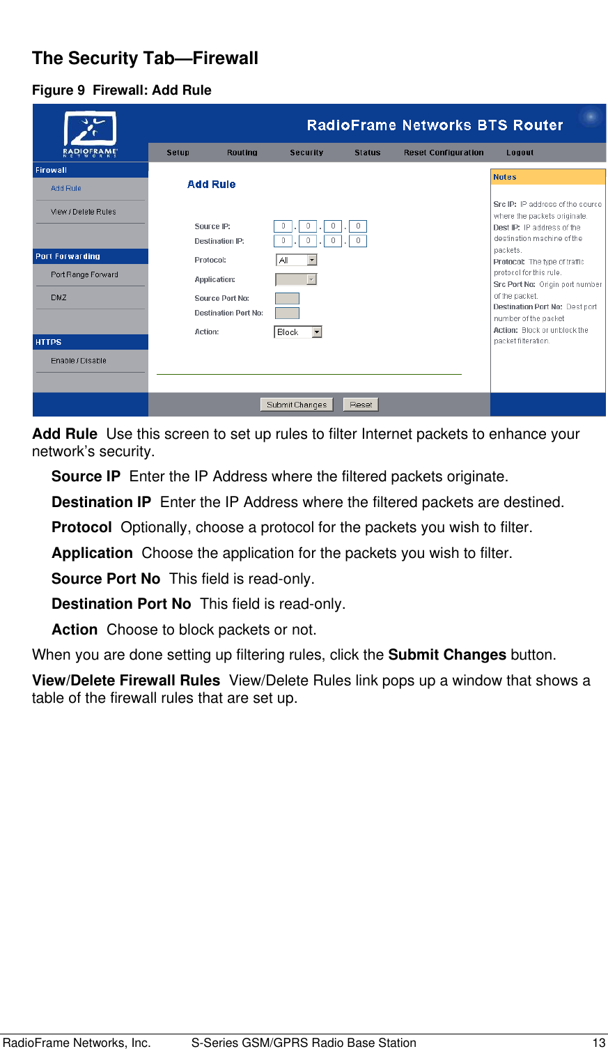  RadioFrame Networks, Inc.  S-Series GSM/GPRS Radio Base Station  13 The Security Tab—Firewall Figure 9  Firewall: Add Rule  Add Rule  Use this screen to set up rules to filter Internet packets to enhance your network’s security. Source IP  Enter the IP Address where the filtered packets originate. Destination IP  Enter the IP Address where the filtered packets are destined. Protocol  Optionally, choose a protocol for the packets you wish to filter. Application  Choose the application for the packets you wish to filter. Source Port No  This field is read-only. Destination Port No  This field is read-only. Action  Choose to block packets or not. When you are done setting up filtering rules, click the Submit Changes button. View/Delete Firewall Rules  View/Delete Rules link pops up a window that shows a table of the firewall rules that are set up. 