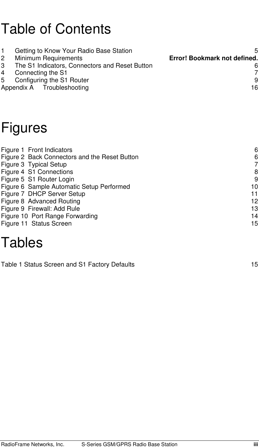  RadioFrame Networks, Inc.  S-Series GSM/GPRS Radio Base Station  iii Table of Contents 1 Getting to Know Your Radio Base Station  5 2 Minimum Requirements  Error! Bookmark not defined. 3 The S1 Indicators, Connectors and Reset Button  6 4 Connecting the S1  7 5 Configuring the S1 Router  9 Appendix A Troubleshooting 16  Figures Figure 1  Front Indicators  6 Figure 2  Back Connectors and the Reset Button  6 Figure 3  Typical Setup  7 Figure 4  S1 Connections  8 Figure 5  S1 Router Login  9 Figure 6  Sample Automatic Setup Performed  10 Figure 7  DHCP Server Setup  11 Figure 8  Advanced Routing  12 Figure 9  Firewall: Add Rule  13 Figure 10  Port Range Forwarding  14 Figure 11  Status Screen  15  Tables Table 1 Status Screen and S1 Factory Defaults  15   