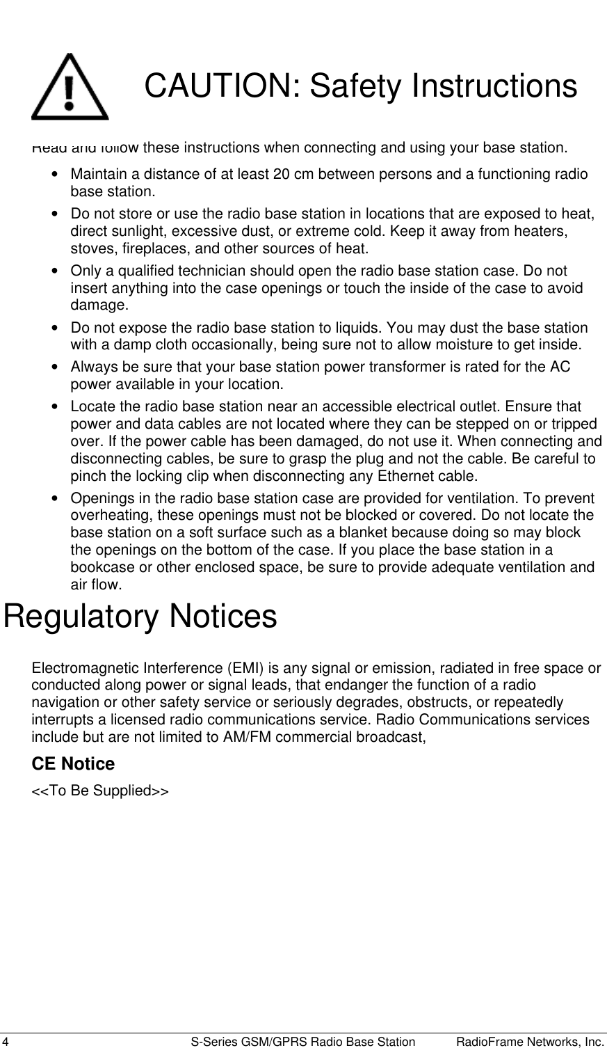  4  S-Series GSM/GPRS Radio Base Station RadioFrame Networks, Inc.  CAUTION: Safety Instructions Read and follow these instructions when connecting and using your base station. •  Maintain a distance of at least 20 cm between persons and a functioning radio base station. •  Do not store or use the radio base station in locations that are exposed to heat, direct sunlight, excessive dust, or extreme cold. Keep it away from heaters, stoves, fireplaces, and other sources of heat. •  Only a qualified technician should open the radio base station case. Do not insert anything into the case openings or touch the inside of the case to avoid damage. •  Do not expose the radio base station to liquids. You may dust the base station with a damp cloth occasionally, being sure not to allow moisture to get inside. •  Always be sure that your base station power transformer is rated for the AC power available in your location. •  Locate the radio base station near an accessible electrical outlet. Ensure that power and data cables are not located where they can be stepped on or tripped over. If the power cable has been damaged, do not use it. When connecting and disconnecting cables, be sure to grasp the plug and not the cable. Be careful to pinch the locking clip when disconnecting any Ethernet cable. •  Openings in the radio base station case are provided for ventilation. To prevent overheating, these openings must not be blocked or covered. Do not locate the base station on a soft surface such as a blanket because doing so may block the openings on the bottom of the case. If you place the base station in a bookcase or other enclosed space, be sure to provide adequate ventilation and air flow. Regulatory Notices Electromagnetic Interference (EMI) is any signal or emission, radiated in free space or conducted along power or signal leads, that endanger the function of a radio navigation or other safety service or seriously degrades, obstructs, or repeatedly interrupts a licensed radio communications service. Radio Communications services include but are not limited to AM/FM commercial broadcast,  CE Notice &lt;&lt;To Be Supplied&gt;&gt; 