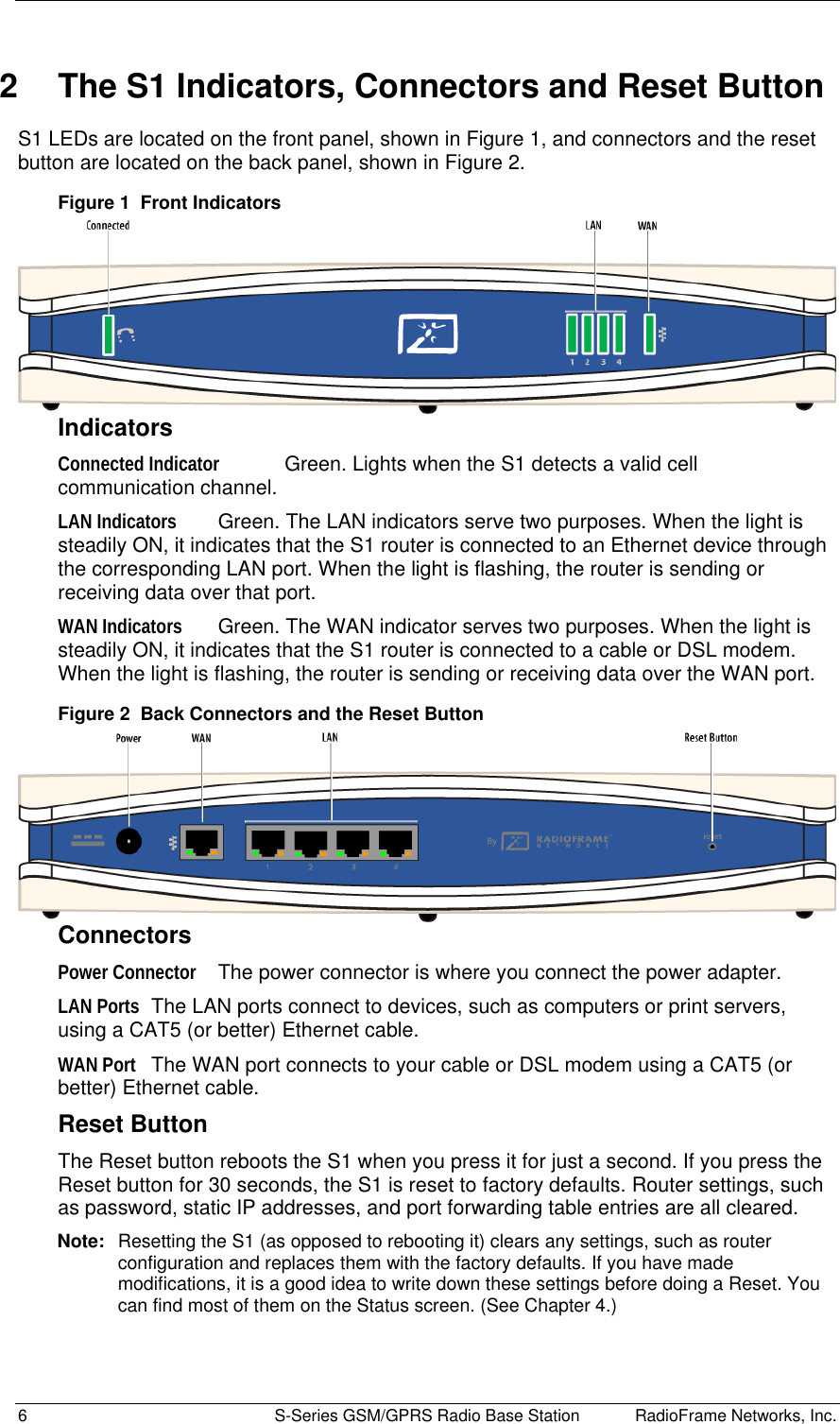  6  S-Series GSM/GPRS Radio Base Station RadioFrame Networks, Inc. 2  The S1 Indicators, Connectors and Reset Button S1 LEDs are located on the front panel, shown in Figure 1, and connectors and the reset button are located on the back panel, shown in Figure 2. Figure 1  Front Indicators  Indicators Connected Indicator  Green. Lights when the S1 detects a valid cell communication channel. LAN Indicators  Green. The LAN indicators serve two purposes. When the light is steadily ON, it indicates that the S1 router is connected to an Ethernet device through the corresponding LAN port. When the light is flashing, the router is sending or receiving data over that port. WAN Indicators  Green. The WAN indicator serves two purposes. When the light is steadily ON, it indicates that the S1 router is connected to a cable or DSL modem. When the light is flashing, the router is sending or receiving data over the WAN port. Figure 2  Back Connectors and the Reset Button  Connectors Power Connector  The power connector is where you connect the power adapter. LAN Ports  The LAN ports connect to devices, such as computers or print servers, using a CAT5 (or better) Ethernet cable. WAN Port  The WAN port connects to your cable or DSL modem using a CAT5 (or better) Ethernet cable. Reset Button The Reset button reboots the S1 when you press it for just a second. If you press the Reset button for 30 seconds, the S1 is reset to factory defaults. Router settings, such as password, static IP addresses, and port forwarding table entries are all cleared. Note:  Resetting the S1 (as opposed to rebooting it) clears any settings, such as router configuration and replaces them with the factory defaults. If you have made modifications, it is a good idea to write down these settings before doing a Reset. You can find most of them on the Status screen. (See Chapter 4.) 