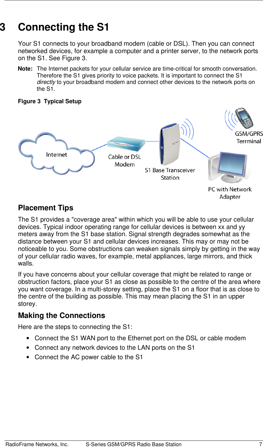  RadioFrame Networks, Inc.  S-Series GSM/GPRS Radio Base Station  7 3  Connecting the S1 Your S1 connects to your broadband modem (cable or DSL). Then you can connect networked devices, for example a computer and a printer server, to the network ports on the S1. See Figure 3. Note:  The Internet packets for your cellular service are time-critical for smooth conversation. Therefore the S1 gives priority to voice packets. It is important to connect the S1 directly to your broadband modem and connect other devices to the network ports on the S1. Figure 3  Typical Setup   Placement Tips The S1 provides a &quot;coverage area&quot; within which you will be able to use your cellular devices. Typical indoor operating range for cellular devices is between xx and yy meters away from the S1 base station. Signal strength degrades somewhat as the distance between your S1 and cellular devices increases. This may or may not be noticeable to you. Some obstructions can weaken signals simply by getting in the way of your cellular radio waves, for example, metal appliances, large mirrors, and thick walls.  If you have concerns about your cellular coverage that might be related to range or obstruction factors, place your S1 as close as possible to the centre of the area where you want coverage. In a multi-storey setting, place the S1 on a floor that is as close to the centre of the building as possible. This may mean placing the S1 in an upper storey.  Making the Connections Here are the steps to connecting the S1: •  Connect the S1 WAN port to the Ethernet port on the DSL or cable modem •  Connect any network devices to the LAN ports on the S1 •  Connect the AC power cable to the S1 