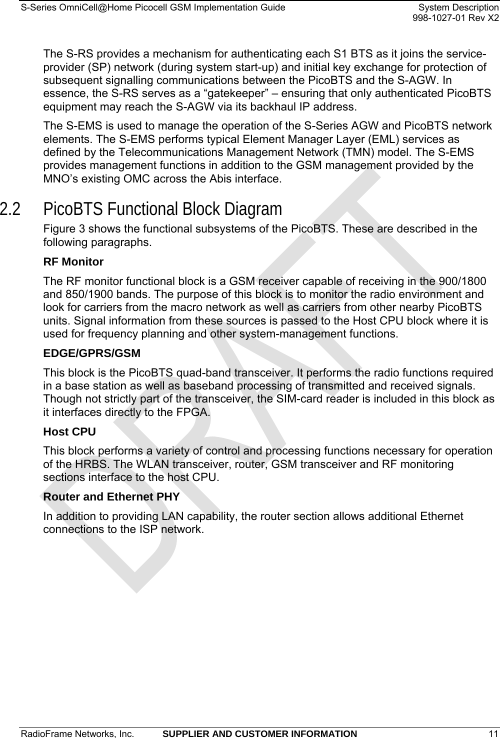S-Series OmniCell@Home Picocell GSM Implementation Guide  System Description     998-1027-01 Rev X2 The S-RS provides a mechanism for authenticating each S1 BTS as it joins the service-provider (SP) network (during system start-up) and initial key exchange for protection of subsequent signalling communications between the PicoBTS and the S-AGW. In essence, the S-RS serves as a “gatekeeper” – ensuring that only authenticated PicoBTS equipment may reach the S-AGW via its backhaul IP address. The S-EMS is used to manage the operation of the S-Series AGW and PicoBTS network elements. The S-EMS performs typical Element Manager Layer (EML) services as defined by the Telecommunications Management Network (TMN) model. The S-EMS provides management functions in addition to the GSM management provided by the MNO’s existing OMC across the Abis interface. 2.2 PicoBTS Functional Block Diagram Figure 3 shows the functional subsystems of the PicoBTS. These are described in the following paragraphs.  RF Monitor The RF monitor functional block is a GSM receiver capable of receiving in the 900/1800 and 850/1900 bands. The purpose of this block is to monitor the radio environment and look for carriers from the macro network as well as carriers from other nearby PicoBTS units. Signal information from these sources is passed to the Host CPU block where it is used for frequency planning and other system-management functions. EDGE/GPRS/GSM This block is the PicoBTS quad-band transceiver. It performs the radio functions required in a base station as well as baseband processing of transmitted and received signals. Though not strictly part of the transceiver, the SIM-card reader is included in this block as it interfaces directly to the FPGA. Host CPU This block performs a variety of control and processing functions necessary for operation of the HRBS. The WLAN transceiver, router, GSM transceiver and RF monitoring sections interface to the host CPU. Router and Ethernet PHY In addition to providing LAN capability, the router section allows additional Ethernet connections to the ISP network.  RadioFrame Networks, Inc.  SUPPLIER AND CUSTOMER INFORMATION 11   