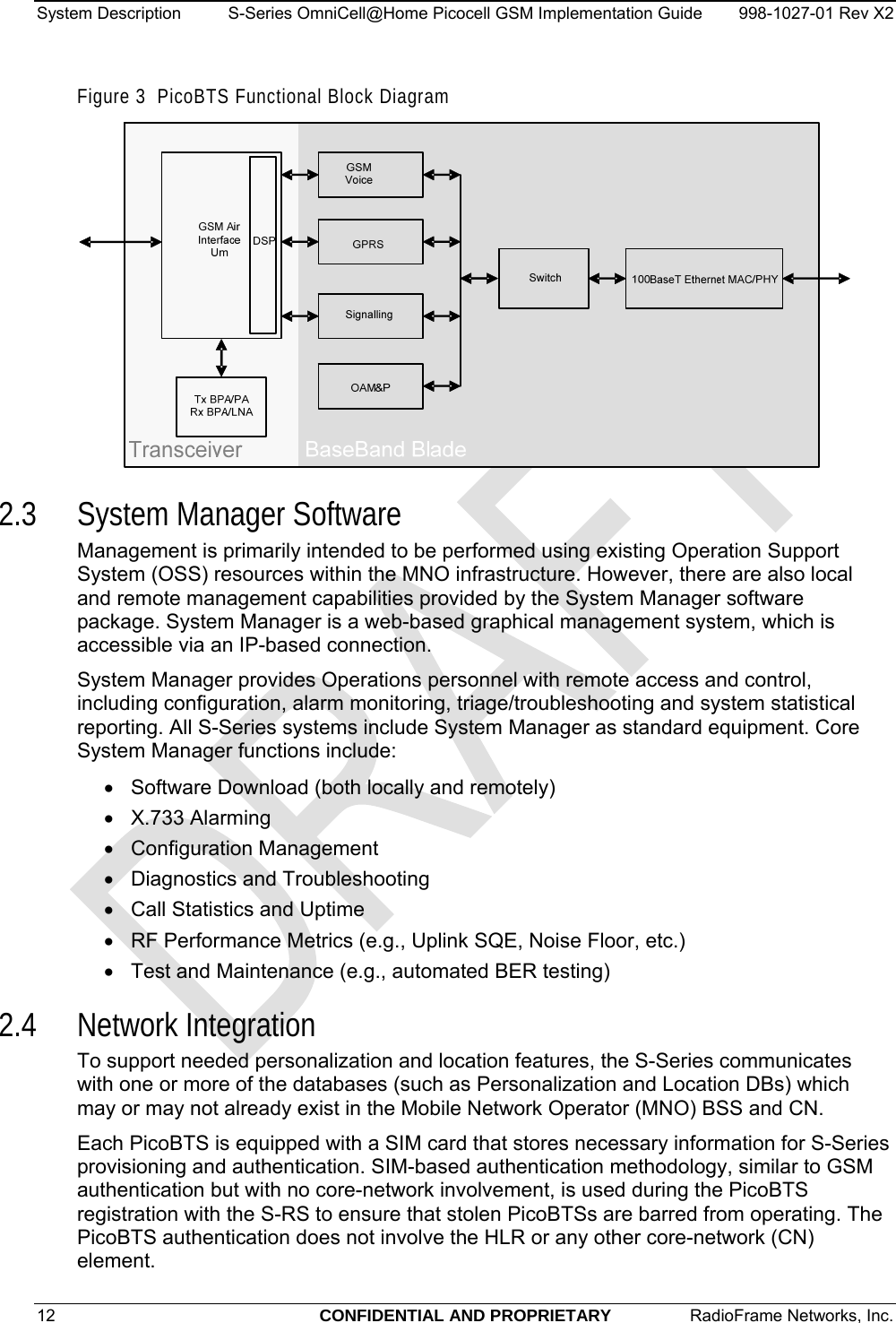 System Description  S-Series OmniCell@Home Picocell GSM Implementation Guide  998-1027-01 Rev X2 Figure 3  PicoBTS Functional Block Diagram  2.3 System Manager Software Management is primarily intended to be performed using existing Operation Support System (OSS) resources within the MNO infrastructure. However, there are also local and remote management capabilities provided by the System Manager software package. System Manager is a web-based graphical management system, which is accessible via an IP-based connection.  System Manager provides Operations personnel with remote access and control, including configuration, alarm monitoring, triage/troubleshooting and system statistical reporting. All S-Series systems include System Manager as standard equipment. Core System Manager functions include: •  Software Download (both locally and remotely) • X.733 Alarming • Configuration Management • Diagnostics and Troubleshooting •  Call Statistics and Uptime •  RF Performance Metrics (e.g., Uplink SQE, Noise Floor, etc.) •  Test and Maintenance (e.g., automated BER testing) 2.4 Network Integration To support needed personalization and location features, the S-Series communicates with one or more of the databases (such as Personalization and Location DBs) which may or may not already exist in the Mobile Network Operator (MNO) BSS and CN. Each PicoBTS is equipped with a SIM card that stores necessary information for S-Series provisioning and authentication. SIM-based authentication methodology, similar to GSM authentication but with no core-network involvement, is used during the PicoBTS registration with the S-RS to ensure that stolen PicoBTSs are barred from operating. The PicoBTS authentication does not involve the HLR or any other core-network (CN) element. 12  CONFIDENTIAL AND PROPRIETARY  RadioFrame Networks, Inc.   