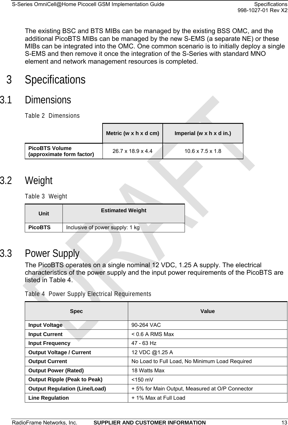 S-Series OmniCell@Home Picocell GSM Implementation Guide  Specifications     998-1027-01 Rev X2 The existing BSC and BTS MIBs can be managed by the existing BSS OMC, and the additional PicoBTS MIBs can be managed by the new S-EMS (a separate NE) or these MIBs can be integrated into the OMC. One common scenario is to initially deploy a single S-EMS and then remove it once the integration of the S-Series with standard MNO element and network management resources is completed. 3 Specifications 3.1 Dimensions Table 2  Dimensions  Metric (w x h x d cm)  Imperial (w x h x d in.) PicoBTS Volume (approximate form factor)  26.7 x 18.9 x 4.4  10.6 x 7.5 x 1.8  3.2 Weight Table 3  Weight Unit Estimated Weight  PicoBTS  Inclusive of power supply: 1 kg  3.3 Power Supply The PicoBTS operates on a single nominal 12 VDC, 1.25 A supply. The electrical characteristics of the power supply and the input power requirements of the PicoBTS are listed in Table 4. Table 4  Power Supply Electrical Requirements Spec Value Input Voltage  90-264 VAC Input Current  &lt; 0.6 A RMS Max Input Frequency  47 - 63 Hz Output Voltage / Current  12 VDC @1.25 A Output Current  No Load to Full Load, No Minimum Load Required Output Power (Rated)  18 Watts Max Output Ripple (Peak to Peak)  &lt;150 mV Output Regulation (Line/Load)  + 5% for Main Output, Measured at O/P Connector Line Regulation  + 1% Max at Full Load RadioFrame Networks, Inc.  SUPPLIER AND CUSTOMER INFORMATION 13   