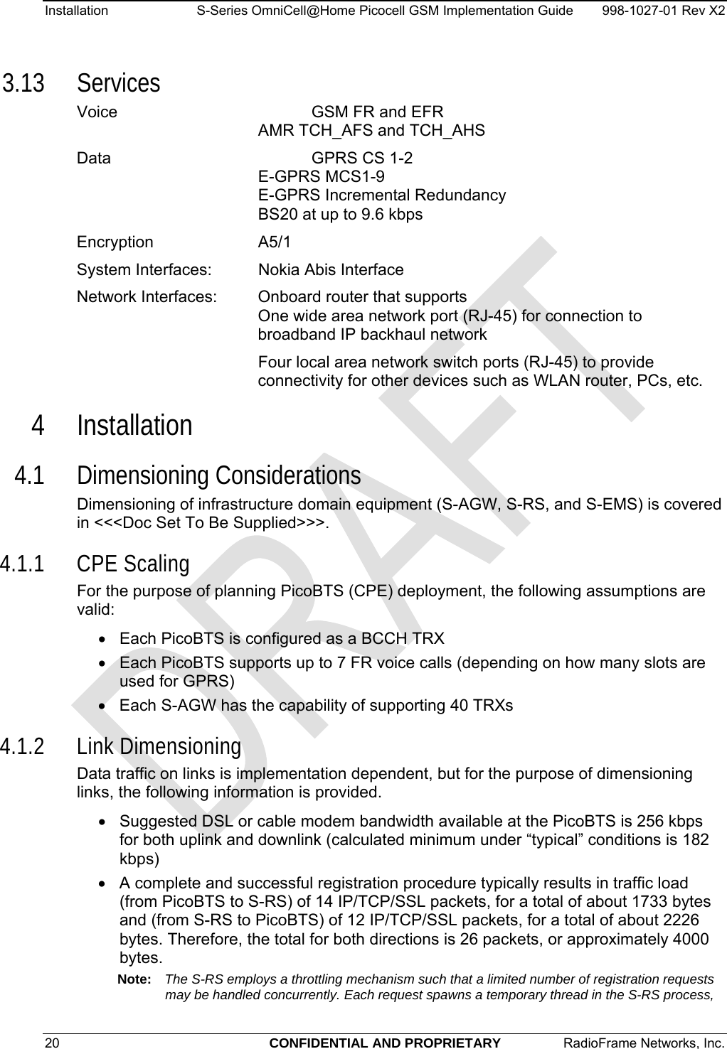 Installation  S-Series OmniCell@Home Picocell GSM Implementation Guide  998-1027-01 Rev X2 3.13 Services Voice    GSM FR and EFR  AMR TCH_AFS and TCH_AHS Data    GPRS CS 1-2  E-GPRS MCS1-9  E-GPRS Incremental Redundancy  BS20 at up to 9.6 kbps Encryption   A5/1 System Interfaces:  Nokia Abis Interface Network Interfaces:  Onboard router that supports One wide area network port (RJ-45) for connection to broadband IP backhaul network  Four local area network switch ports (RJ-45) to provide connectivity for other devices such as WLAN router, PCs, etc. 4 Installation 4.1 Dimensioning Considerations Dimensioning of infrastructure domain equipment (S-AGW, S-RS, and S-EMS) is covered in &lt;&lt;&lt;Doc Set To Be Supplied&gt;&gt;&gt;.  4.1.1 CPE Scaling For the purpose of planning PicoBTS (CPE) deployment, the following assumptions are valid: •  Each PicoBTS is configured as a BCCH TRX •  Each PicoBTS supports up to 7 FR voice calls (depending on how many slots are used for GPRS) •  Each S-AGW has the capability of supporting 40 TRXs 4.1.2 Link Dimensioning Data traffic on links is implementation dependent, but for the purpose of dimensioning links, the following information is provided. •  Suggested DSL or cable modem bandwidth available at the PicoBTS is 256 kbps for both uplink and downlink (calculated minimum under “typical” conditions is 182 kbps) •  A complete and successful registration procedure typically results in traffic load (from PicoBTS to S-RS) of 14 IP/TCP/SSL packets, for a total of about 1733 bytes and (from S-RS to PicoBTS) of 12 IP/TCP/SSL packets, for a total of about 2226 bytes. Therefore, the total for both directions is 26 packets, or approximately 4000 bytes. Note:  The S-RS employs a throttling mechanism such that a limited number of registration requests may be handled concurrently. Each request spawns a temporary thread in the S-RS process, 20  CONFIDENTIAL AND PROPRIETARY  RadioFrame Networks, Inc.   