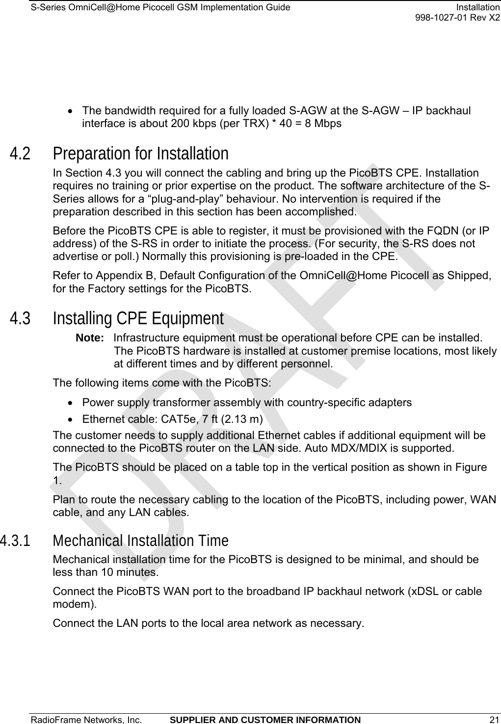 S-Series OmniCell@Home Picocell GSM Implementation Guide  Installation     998-1027-01 Rev X2 •  The bandwidth required for a fully loaded S-AGW at the S-AGW – IP backhaul interface is about 200 kbps (per TRX) * 40 = 8 Mbps 4.2 Preparation for Installation In Section 4.3 you will connect the cabling and bring up the PicoBTS CPE. Installation requires no training or prior expertise on the product. The software architecture of the S-Series allows for a “plug-and-play” behaviour. No intervention is required if the preparation described in this section has been accomplished. Before the PicoBTS CPE is able to register, it must be provisioned with the FQDN (or IP address) of the S-RS in order to initiate the process. (For security, the S-RS does not advertise or poll.) Normally this provisioning is pre-loaded in the CPE. Refer to Appendix B, Default Configuration of the OmniCell@Home Picocell as Shipped, for the Factory settings for the PicoBTS. 4.3 Installing CPE Equipment Note:  Infrastructure equipment must be operational before CPE can be installed. The PicoBTS hardware is installed at customer premise locations, most likely at different times and by different personnel. The following items come with the PicoBTS: •  Power supply transformer assembly with country-specific adapters •  Ethernet cable: CAT5e, 7 ft (2.13 m) The customer needs to supply additional Ethernet cables if additional equipment will be connected to the PicoBTS router on the LAN side. Auto MDX/MDIX is supported. The PicoBTS should be placed on a table top in the vertical position as shown in Figure 1. Plan to route the necessary cabling to the location of the PicoBTS, including power, WAN cable, and any LAN cables. 4.3.1 Mechanical Installation Time Mechanical installation time for the PicoBTS is designed to be minimal, and should be less than 10 minutes.  Connect the PicoBTS WAN port to the broadband IP backhaul network (xDSL or cable modem). Connect the LAN ports to the local area network as necessary. RadioFrame Networks, Inc.  SUPPLIER AND CUSTOMER INFORMATION 21   
