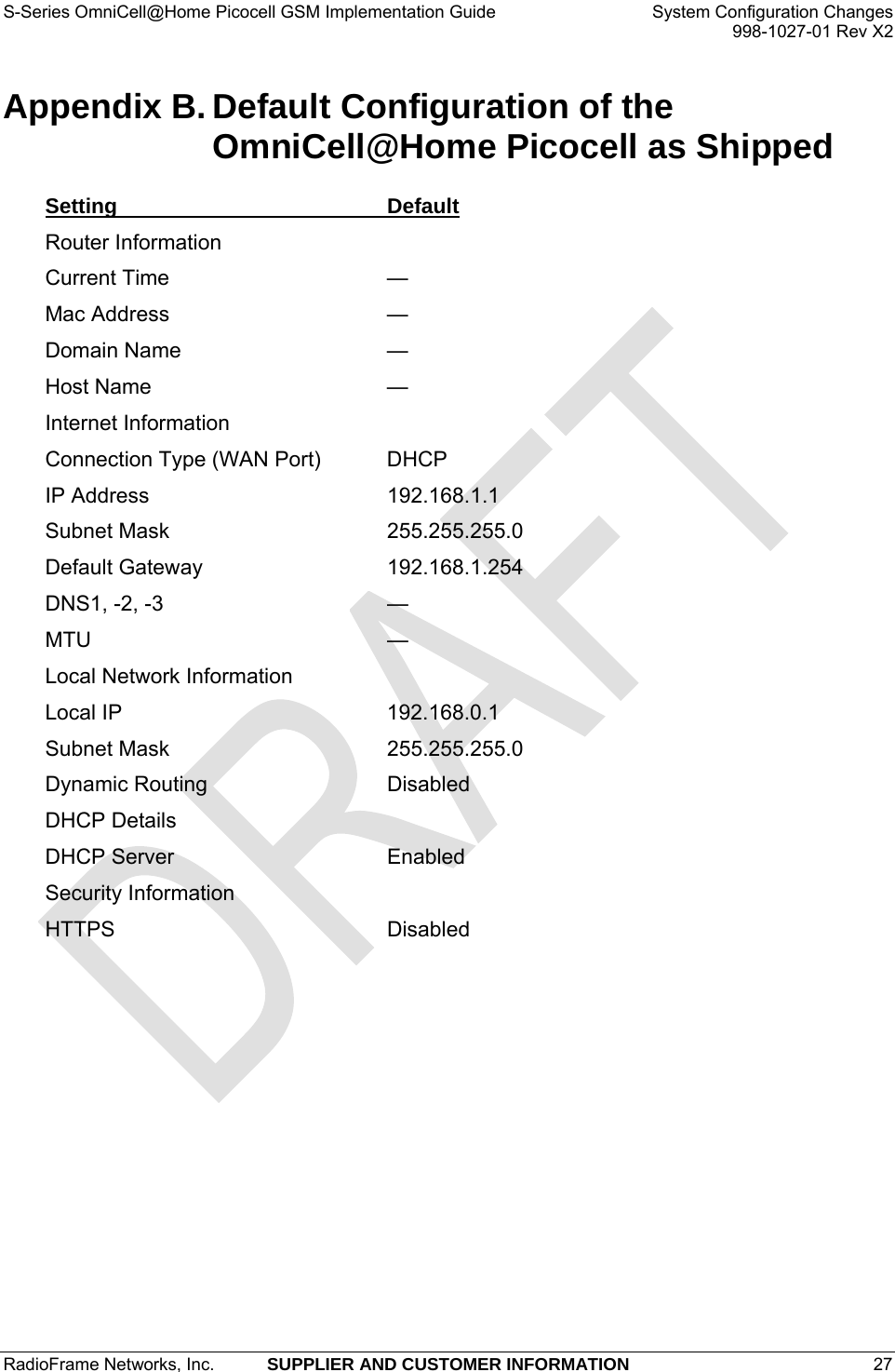 S-Series OmniCell@Home Picocell GSM Implementation Guide  System Configuration Changes     998-1027-01 Rev X2 Appendix B. Default Configuration of the OmniCell@Home Picocell as Shipped Setting Default Router Information   Current Time  — Mac Address  — Domain Name  — Host Name  — Internet Information   Connection Type (WAN Port)  DHCP IP Address  192.168.1.1 Subnet Mask  255.255.255.0 Default Gateway  192.168.1.254 DNS1, -2, -3  — MTU — Local Network Information   Local IP  192.168.0.1 Subnet Mask  255.255.255.0 Dynamic Routing  Disabled DHCP Details   DHCP Server  Enabled Security Information   HTTPS Disabled RadioFrame Networks, Inc.  SUPPLIER AND CUSTOMER INFORMATION 27   