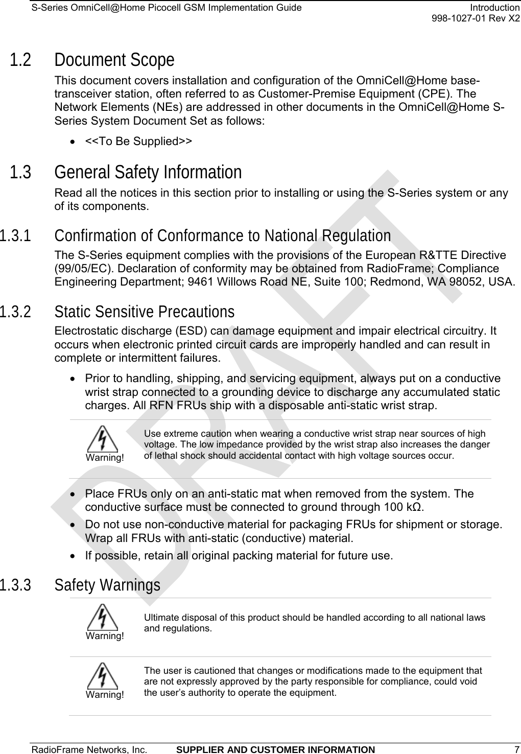 S-Series OmniCell@Home Picocell GSM Implementation Guide  Introduction     998-1027-01 Rev X2 1.2 Document Scope This document covers installation and configuration of the OmniCell@Home base-transceiver station, often referred to as Customer-Premise Equipment (CPE). The Network Elements (NEs) are addressed in other documents in the OmniCell@Home S-Series System Document Set as follows: •  &lt;&lt;To Be Supplied&gt;&gt; 1.3 General Safety Information Read all the notices in this section prior to installing or using the S-Series system or any of its components.  1.3.1 Confirmation of Conformance to National Regulation The S-Series equipment complies with the provisions of the European R&amp;TTE Directive (99/05/EC). Declaration of conformity may be obtained from RadioFrame; Compliance Engineering Department; 9461 Willows Road NE, Suite 100; Redmond, WA 98052, USA. 1.3.2 Static Sensitive Precautions Electrostatic discharge (ESD) can damage equipment and impair electrical circuitry. It occurs when electronic printed circuit cards are improperly handled and can result in complete or intermittent failures.  •  Prior to handling, shipping, and servicing equipment, always put on a conductive wrist strap connected to a grounding device to discharge any accumulated static charges. All RFN FRUs ship with a disposable anti-static wrist strap.  Warning! Use extreme caution when wearing a conductive wrist strap near sources of high voltage. The low impedance provided by the wrist strap also increases the danger of lethal shock should accidental contact with high voltage sources occur. •  Place FRUs only on an anti-static mat when removed from the system. The conductive surface must be connected to ground through 100 kΩ. •  Do not use non-conductive material for packaging FRUs for shipment or storage. Wrap all FRUs with anti-static (conductive) material. •  If possible, retain all original packing material for future use. 1.3.3 Safety Warnings  Warning! Ultimate disposal of this product should be handled according to all national laws and regulations.  Warning! The user is cautioned that changes or modifications made to the equipment that are not expressly approved by the party responsible for compliance, could void the user’s authority to operate the equipment. RadioFrame Networks, Inc.  SUPPLIER AND CUSTOMER INFORMATION 7   