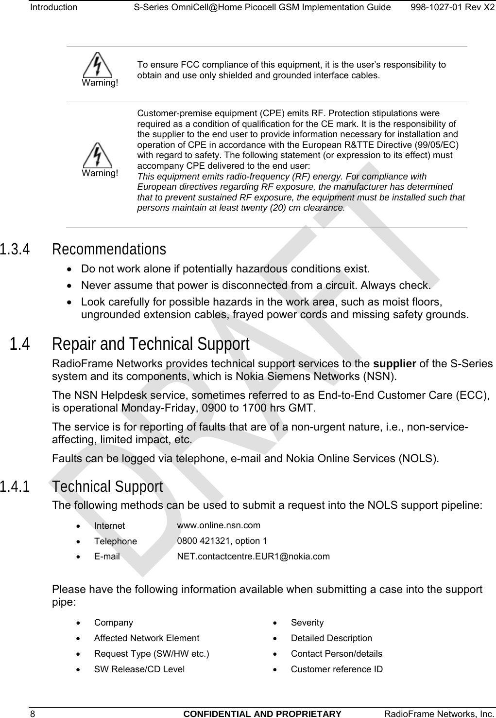 Introduction  S-Series OmniCell@Home Picocell GSM Implementation Guide  998-1027-01 Rev X2  Warning! To ensure FCC compliance of this equipment, it is the user’s responsibility to obtain and use only shielded and grounded interface cables.  Warning! Customer-premise equipment (CPE) emits RF. Protection stipulations were required as a condition of qualification for the CE mark. It is the responsibility of the supplier to the end user to provide information necessary for installation and operation of CPE in accordance with the European R&amp;TTE Directive (99/05/EC) with regard to safety. The following statement (or expression to its effect) must accompany CPE delivered to the end user: This equipment emits radio-frequency (RF) energy. For compliance with European directives regarding RF exposure, the manufacturer has determined that to prevent sustained RF exposure, the equipment must be installed such that persons maintain at least twenty (20) cm clearance. 1.3.4 Recommendations •  Do not work alone if potentially hazardous conditions exist.  •  Never assume that power is disconnected from a circuit. Always check.  •  Look carefully for possible hazards in the work area, such as moist floors, ungrounded extension cables, frayed power cords and missing safety grounds.  1.4 Repair and Technical Support RadioFrame Networks provides technical support services to the supplier of the S-Series system and its components, which is Nokia Siemens Networks (NSN).   The NSN Helpdesk service, sometimes referred to as End-to-End Customer Care (ECC), is operational Monday-Friday, 0900 to 1700 hrs GMT. The service is for reporting of faults that are of a non-urgent nature, i.e., non-service-affecting, limited impact, etc. Faults can be logged via telephone, e-mail and Nokia Online Services (NOLS). 1.4.1 Technical Support The following methods can be used to submit a request into the NOLS support pipeline: • Internet  www.online.nsn.com • Telephone  0800 421321, option 1 • E-mail  NET.contactcentre.EUR1@nokia.com  Please have the following information available when submitting a case into the support pipe: • Company • Severity •  Affected Network Element • Detailed Description •  Request Type (SW/HW etc.) • Contact Person/details •  SW Release/CD Level •  Customer reference ID  8  CONFIDENTIAL AND PROPRIETARY  RadioFrame Networks, Inc.   