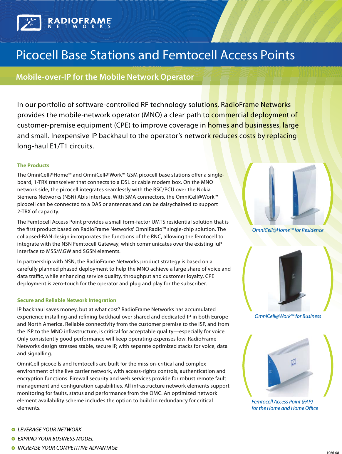 In our portfolio of software-controlled RF technology solutions, RadioFrame Networks provides the mobile-network operator (MNO) a clear path to commercial deployment of customer-premise equipment (CPE) to improve coverage in homes and businesses, large and small. Inexpensive IP backhaul to the operator’s network reduces costs by replacing long-haul E1/T1 circuits. The ProductsThe OmniCell@Home™ and OmniCell@Work™ GSM picocell base stations oer a siglesingl-board, 1-TRX transceiver that connects to a DSL or cable modem box. On the MNOO network side, the picocell integrates seamlessly with the BSC/PCU over the Nokia Siemens Networks (NSN) Abis interface. With SMA connectors, the OmniCell@Work™ ™picocell can be connected to a DAS or antennas and can be daisychained to support 2-TRX of capacity.The Femtocell Access Point provides a small form-factor UMTS residential solution that isthe rst product based on RadioFrame Networks&apos; OmniRadio™ single-chip solution. The collapsed-RAN design incorporates the functions of the RNC, allowing the femtocell to integrate with the NSN Femtocell Gateway, which communicates over the existing IuP interface to MSS/MGW and SGSN elements.In partnership with NSN, the RadioFrame Networks product strategy is based on a carefully planned phased deployment to help the MNO achieve a large share of voice anddata trac, while enhancing service quality, throughput and customer loyalty. CPEdeployment is zero-touch for the operator and plug and play for the subscriber.Secure and Reliable Network IntegrationIP backhaul saves money, but at what cost? RadioFrame Networks has accumulated experience installing and rening backhaul over shared and dedicated IP in both Europeand North America. Reliable connectivity from the customer premise to the ISP, and from the ISP to the MNO infrastructure, is critical for acceptable quality—especially for voice. Only consistently good performance will keep operating expenses low. RadioFrame Networks design stresses stable, secure IP, with separate optimized stacks for voice, data and signalling.OmniCell picocells and femtocells are built for the mission-critical and complex environment of the live carrier network, with access-rights controls, authentication and encryption functions. Firewall security and web services provide for robust remote fault management and conguration capabilities. All infrastructure network elements support monitoring for faults, status and performance from the OMC. An optimized network element availability scheme includes the option to build in redundancy for criticalelements.LEVERAGE YOUR NETWORK EXPAND YOUR BUSINESS MODEL INCREASE YOUR COMPETITIVE ADVANTAGE Picocell Base Stations and Femtocell Access Points Mobile-over-IP for the Mobile Network Operator 1066-08 Femtocell Access Point (FAP)for the Home and Home OceOmniCell@Work™ for Business OmniCell@Home™ for Residence  
