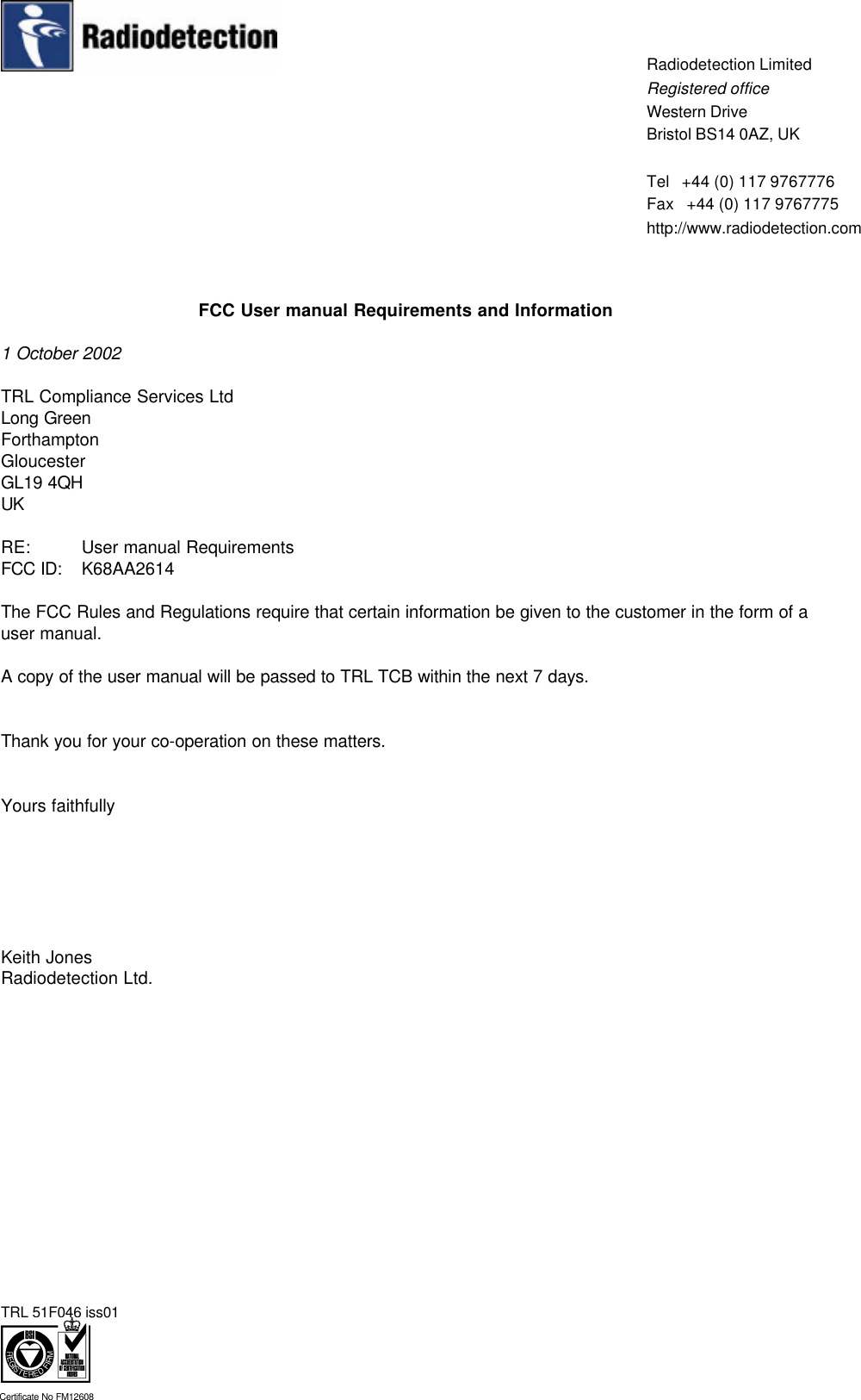 TRL 51F046 iss01Certificate No FM12608Radiodetection LimitedRegistered officeWestern DriveBristol BS14 0AZ, UKTel   +44 (0) 117 9767776Fax   +44 (0) 117 9767775http://www.radiodetection.comFCC User manual Requirements and Information1 October 2002TRL Compliance Services LtdLong GreenForthamptonGloucesterGL19 4QHUKRE:   User manual RequirementsFCC ID: K68AA2614The FCC Rules and Regulations require that certain information be given to the customer in the form of auser manual.A copy of the user manual will be passed to TRL TCB within the next 7 days.Thank you for your co-operation on these matters.Yours faithfullyKeith JonesRadiodetection Ltd.