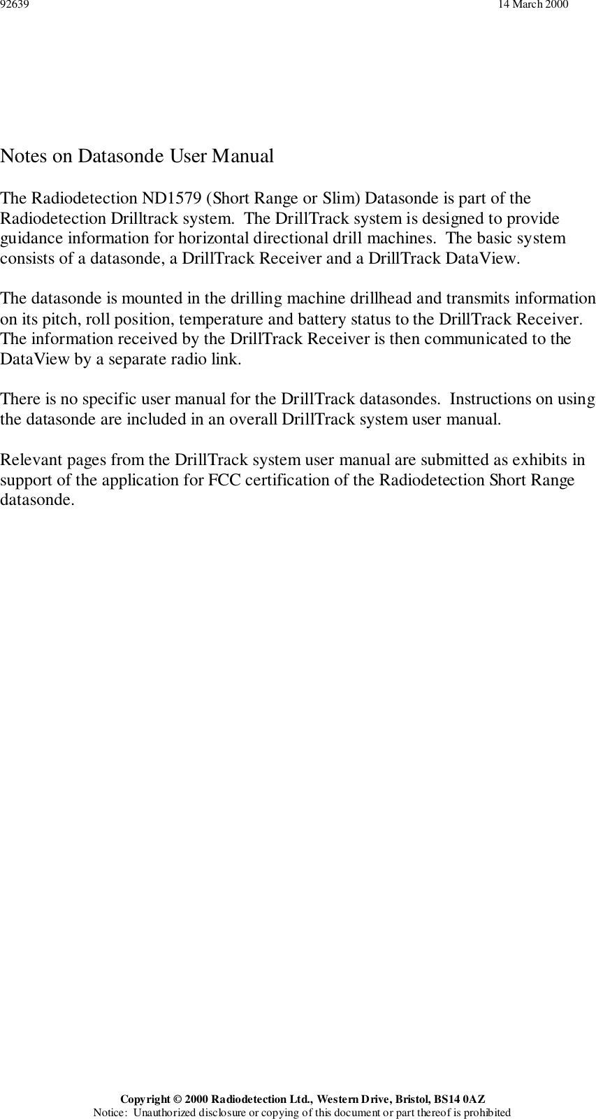 92639                                                                                                                                                                 14 March 2000Copyright © 2000 Radiodetection Ltd., Western Drive, Bristol, BS14 0AZNotice:  Unauthorized disclosure or copying of this document or part thereof is prohibitedNotes on Datasonde User ManualThe Radiodetection ND1579 (Short Range or Slim) Datasonde is part of theRadiodetection Drilltrack system.  The DrillTrack system is designed to provideguidance information for horizontal directional drill machines.  The basic systemconsists of a datasonde, a DrillTrack Receiver and a DrillTrack DataView.The datasonde is mounted in the drilling machine drillhead and transmits informationon its pitch, roll position, temperature and battery status to the DrillTrack Receiver.The information received by the DrillTrack Receiver is then communicated to theDataView by a separate radio link.There is no specific user manual for the DrillTrack datasondes.  Instructions on usingthe datasonde are included in an overall DrillTrack system user manual.Relevant pages from the DrillTrack system user manual are submitted as exhibits insupport of the application for FCC certification of the Radiodetection Short Rangedatasonde.