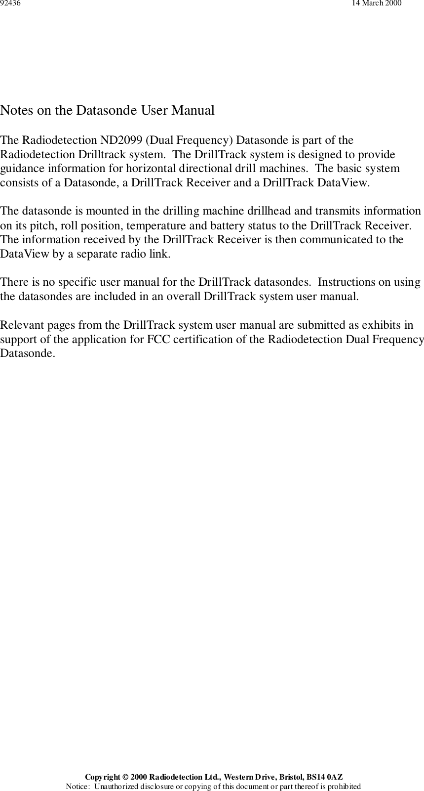 92436                                                                                                                                                                 14 March 2000Copyright © 2000 Radiodetection Ltd., Western Drive, Bristol, BS14 0AZNotice:  Unauthorized disclosure or copying of this document or part thereof is prohibitedNotes on the Datasonde User ManualThe Radiodetection ND2099 (Dual Frequency) Datasonde is part of theRadiodetection Drilltrack system.  The DrillTrack system is designed to provideguidance information for horizontal directional drill machines.  The basic systemconsists of a Datasonde, a DrillTrack Receiver and a DrillTrack DataView.The datasonde is mounted in the drilling machine drillhead and transmits informationon its pitch, roll position, temperature and battery status to the DrillTrack Receiver.The information received by the DrillTrack Receiver is then communicated to theDataView by a separate radio link.There is no specific user manual for the DrillTrack datasondes.  Instructions on usingthe datasondes are included in an overall DrillTrack system user manual.Relevant pages from the DrillTrack system user manual are submitted as exhibits insupport of the application for FCC certification of the Radiodetection Dual FrequencyDatasonde.