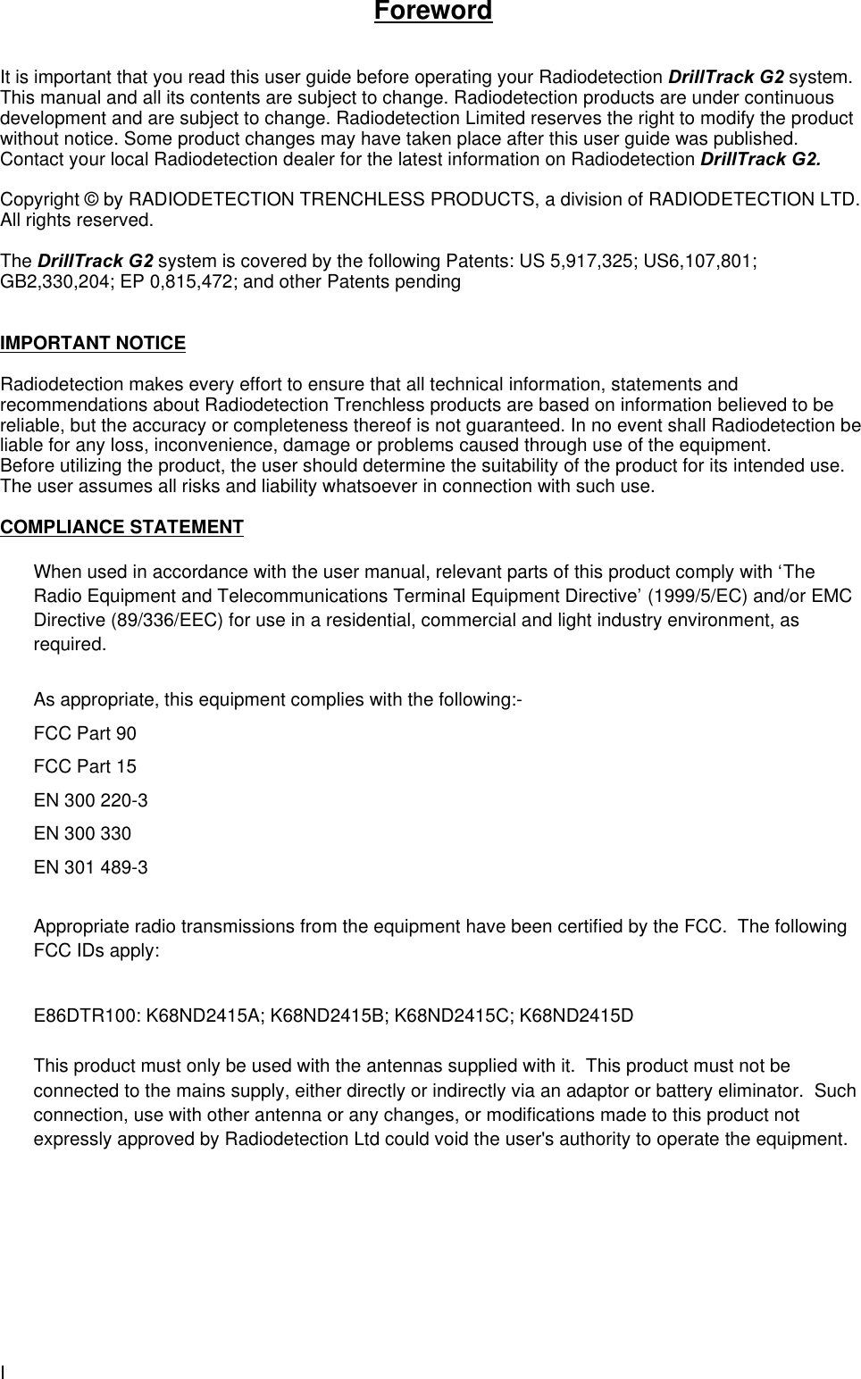 IForewordIt is important that you read this user guide before operating your Radiodetection DrillTrack G2 system.This manual and all its contents are subject to change. Radiodetection products are under continuousdevelopment and are subject to change. Radiodetection Limited reserves the right to modify the productwithout notice. Some product changes may have taken place after this user guide was published.Contact your local Radiodetection dealer for the latest information on Radiodetection DrillTrack G2.Copyright © by RADIODETECTION TRENCHLESS PRODUCTS, a division of RADIODETECTION LTD.All rights reserved.The DrillTrack G2 system is covered by the following Patents: US 5,917,325; US6,107,801;GB2,330,204; EP 0,815,472; and other Patents pendingIMPORTANT NOTICERadiodetection makes every effort to ensure that all technical information, statements andrecommendations about Radiodetection Trenchless products are based on information believed to bereliable, but the accuracy or completeness thereof is not guaranteed. In no event shall Radiodetection beliable for any loss, inconvenience, damage or problems caused through use of the equipment.Before utilizing the product, the user should determine the suitability of the product for its intended use.The user assumes all risks and liability whatsoever in connection with such use.COMPLIANCE STATEMENTWhen used in accordance with the user manual, relevant parts of this product comply with ‘TheRadio Equipment and Telecommunications Terminal Equipment Directive’ (1999/5/EC) and/or EMCDirective (89/336/EEC) for use in a residential, commercial and light industry environment, asrequired.As appropriate, this equipment complies with the following:-FCC Part 90FCC Part 15EN 300 220-3EN 300 330EN 301 489-3Appropriate radio transmissions from the equipment have been certified by the FCC.  The followingFCC IDs apply:E86DTR100: K68ND2415A; K68ND2415B; K68ND2415C; K68ND2415DThis product must only be used with the antennas supplied with it.  This product must not beconnected to the mains supply, either directly or indirectly via an adaptor or battery eliminator.  Suchconnection, use with other antenna or any changes, or modifications made to this product notexpressly approved by Radiodetection Ltd could void the user&apos;s authority to operate the equipment.