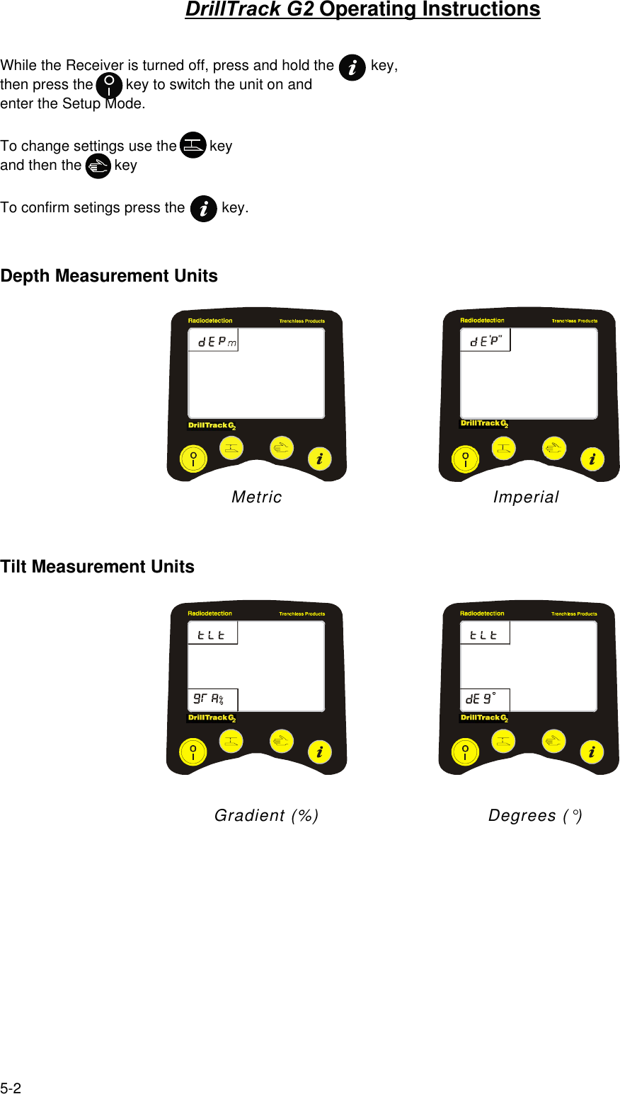 5-2DrillTrack G2 Operating InstructionsWhile the Receiver is turned off, press and hold the         key,then press the        key to switch the unit on andenter the Setup Mode.To change settings use the        keyand then the        keyTo confirm setings press the         key.Depth Measurement Units                                  Metric             ImperialTilt Measurement Units                                      Gradient (%)                              Degrees (°)